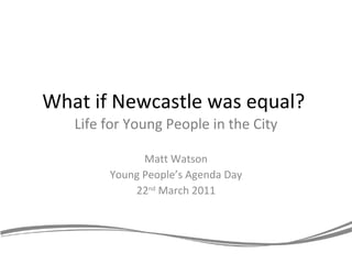 What if Newcastle was equal?  Life for Young People in the City Matt Watson Young People’s Agenda Day 22 nd  March 2011 