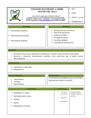 COLEGIO MAYOR DEL CARIBE
AGENDA DE AULA
“ Un presente de exigenciaparaun futurode excelencia”
Aprobado Res.751. Nov./00 – Res.1284Agosto/03-Res 1435Diciembre/08
MATERNAL- PREESCOLAR - PRIMARIA – BACHILLERATO MIXTO
DANENo. 347001051172. Mayorcolegio02@gmail.com-4330902-3014300800
 NO.2
 FECHA
 TIEMPO. 2 periodo
 VALORACION__%
ESTANDAR
 Pensamiento numérico.
 Pensamiento variacional.
 Pensamiento aleatorio.
TEMATICAS
 Multiplicación de polinomios.
 División de polinomios.
 Productos notables.
 Triangulo de pascal.
 Cocientes notables.
 Concepto de factorización.
OBJETIVOS:
 Desarrollar con precisión, operaciones multiplicación y división entre monomios y polinomios.
 Reconoce y desarrolla, correctamente, productos entre polinomios que se puede resolver
abreviadamente.
COMPETENCIAS:
 Formulación y ejecución.
 Interpretación.
TIPOSDE PREGUNTA:
 Interpretativa.
 Formular.
 Argumentativa.
METODOLOGIA:
La orientaciónalosproblemasque vanaenfrentar.
Explicacómoarribaste a la solución.
ACTIVIDADES
 Actividades en clases
 Actividades extra clases.
 Talleres.
 Quices.
 Participación en clases.
FECHA DE EJECUCION
Entregar antesde
finalizar el segundo
periodo.
HERRAMIENTAS
 Utilización
del tablero.
 Video ven.
 Fotocopias.
 