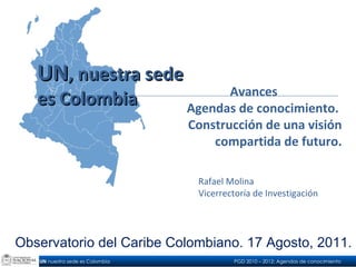 Avances Agendas de conocimiento.  Construcción de una visión compartida de futuro. Rafael Molina Vicerrectoría de Investigación UN , nuestra sede  es Colombia Observatorio del Caribe Colombiano. 17 Agosto, 2011. 