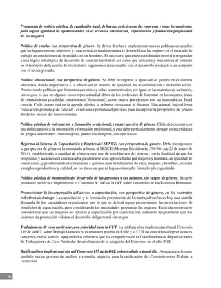 10
Propuestas de política pública, de regulación legal, de buenas prácticas en las empresas y otras herramientas
para lograr igualdad de oportunidades en el acceso a orientación, capacitación y formación profesional
de las mujeres
Política de empleo con perspectiva de género. Se deben diseñar e implementar nuevas políticas de empleo
que incluyan entre sus objetivos y características fundamentales el desarrollo de las mujeres en el mercado de
trabajo, en condiciones de igualdad con los hombres. Es necesario que estén coordinadas entre sí y respondan
a una lógica estratégica de desarrollo de carácter territorial, así como que articulen y maximicen el impacto
en el territorio de la acción de los distintos organismos relacionados con el desarrollo productivo, en conjunto
con el sector privado.
Política educacional, con perspectiva de género. Se debe incorporar la igualdad de género en el sistema
educativo, dando importancia a la educación en materia de igualdad, no discriminación e inclusión social.
Promoviendo políticas que fomenten que niños y niñas sean motivados por igual en las materias de su interés,
sin sesgos, lo que en algunos casos representará el deber de los profesores de fomentar en las mujeres, áreas
de conocimiento percibidas como menos “femeninas”, como ocurre por ejemplo con las matemáticas. En el
caso de Chile, como está en la agenda pública la reforma estructural al Sistema Educacional, bajo el lema
“educación gratuita y de calidad”, existe una oportunidad preciosa para incorporar la perspectiva de género
desde los inicios del nuevo sistema.
Política pública de orientación y formación profesional, con perspectiva de género. Chile debe contar con
una política pública de orientación y formación profesional, y esta debe particularmente atender las necesidades
de grupos vulnerables como mujeres, población indígena, discapacitados.
Reforma al Sistema de Capacitación y Empleo del SENCE, con perspectiva de género. Debe incorporarse
la perspectiva de género a la anunciada reforma al SENCE (Mensaje Presidencial 396-361, de 23 de enero de
2014), estableciendo la equidad de género como uno de los objetivos del sistema, con la finalidad de que los
programas y acciones del sistema deba garantizarse sean aprovechadas por mujeres y hombres, en igualdad de
condiciones, y posibilitando efectivamente a quienes sean beneficiarios de ellas, mujeres y hombres, acceder
a empleos productivos y calidad, en las áreas en que se hayan orientado, formado y/o capacitado.
Política pública de promoción del desarrollo de las personas y sus talentos, sin sesgos de género. Se debe
promover, ratificar e implementar el Convenio N° 142 de la OIT, sobre Desarrollo de los Recursos Humanos.
Promocionar la incorporación del acceso a capacitación, con perspectiva de género, en los contratos
colectivos de trabajo. La capacitación y la formación permanente de los trabajadores/as es hoy una sentida
demanda de los trabajadores organizados, por lo que se deberá seguir promoviendo las negociaciones de
beneficios de capacitación, pero considerando las necesidades propias de las mujeres. Particularmente debe
considerarse que las mujeres no optarán a capacitación por capacitación, debiendo resguardarse que los
sistemas de promoción valoren el desarrollo del personal sin sesgos.
Trabajadoras de casa carticular, una prioridad para la CUT. La ratificación e implementación del Convenio
189 de la OIT, sobre Trabajo Doméstico, es una tarea posible en Chile y la CUT no cesará hasta lograr avances
concretos en ese sentido, apoyando los esfuerzos que las compañeras de la Coordinadora de Organizaciones
de Trabajadores de Casa Particular desarrollan desde la adopción del Convenio en el año 2011.
Ratificación e implementación del Convenio 177 de la OIT, sobre trabajo a domicilio. Nos parece relevante
también iniciar proceso de análisis y consulta tripartita para la ratificación del Convenio sobre Trabajo a
Domicilio.
 