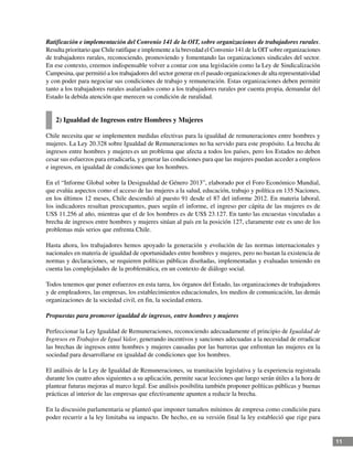 11
Ratificación e implementación del Convenio 141 de la OIT, sobre organizaciones de trabajadores rurales.
Resulta prioritario que Chile ratifique e implemente a la brevedad el Convenio 141 de la OIT sobre organizaciones
de trabajadores rurales, reconociendo, promoviendo y fomentando las organizaciones sindicales del sector.
En ese contexto, creemos indispensable volver a contar con una legislación como la Ley de Sindicalización
Campesina, que permitió a los trabajadores del sector generar en el pasado organizaciones de alta representatividad
y con poder para negociar sus condiciones de trabajo y remuneración. Estas organizaciones deben permitir
tanto a los trabajadores rurales asalariados como a los trabajadores rurales por cuenta propia, demandar del
Estado la debida atención que merecen su condición de ruralidad.
2) Igualdad de Ingresos entre Hombres y Mujeres
Chile necesita que se implementen medidas efectivas para la igualdad de remuneraciones entre hombres y
mujeres. La Ley 20.328 sobre Igualdad de Remuneraciones no ha servido para este propósito. La brecha de
ingresos entre hombres y mujeres es un problema que afecta a todos los países, pero los Estados no deben
cesar sus esfuerzos para erradicarla, y generar las condiciones para que las mujeres puedan acceder a empleos
e ingresos, en igualdad de condiciones que los hombres.
En el “Informe Global sobre la Desigualdad de Género 2013”, elaborado por el Foro Económico Mundial,
que evalúa aspectos como el acceso de las mujeres a la salud, educación, trabajo y política en 135 Naciones,
en los últimos 12 meses, Chile descendió al puesto 91 desde el 87 del informe 2012. En materia laboral,
los indicadores resultan preocupantes, pues según el informe, el ingreso per cápita de las mujeres es de
US$ 11.256 al año, mientras que el de los hombres es de US$ 23.127. En tanto las encuestas vinculadas a
brecha de ingresos entre hombres y mujeres sitúan al país en la posición 127, claramente este es uno de los
problemas más serios que enfrenta Chile.
Hasta ahora, los trabajadores hemos apoyado la generación y evolución de las normas internacionales y
nacionales en materia de igualdad de oportunidades entre hombres y mujeres, pero no bastan la existencia de
normas y declaraciones, se requieren políticas públicas diseñadas, implementadas y evaluadas teniendo en
cuenta las complejidades de la problemática, en un contexto de diálogo social.
Todos tenemos que poner esfuerzos en esta tarea, los órganos del Estado, las organizaciones de trabajadores
y de empleadores, las empresas, los establecimientos educacionales, los medios de comunicación, las demás
organizaciones de la sociedad civil, en fin, la sociedad entera.
Propuestas para promover igualdad de ingresos, entre hombres y mujeres
Perfeccionar la Ley Igualdad de Remuneraciones, reconociendo adecuadamente el principio de Igualdad de
Ingresos en Trabajos de Igual Valor, generando incentivos y sanciones adecuadas a la necesidad de erradicar
las brechas de ingresos entre hombres y mujeres causadas por las barreras que enfrentan las mujeres en la
sociedad para desarrollarse en igualdad de condiciones que los hombres.
El análisis de la Ley de Igualdad de Remuneraciones, su tramitación legislativa y la experiencia registrada
durante los cuatro años siguientes a su aplicación, permite sacar lecciones que luego serán útiles a la hora de
plantear futuras mejoras al marco legal. Ese análisis posibilita también proponer políticas públicas y buenas
prácticas al interior de las empresas que efectivamente apunten a reducir la brecha.
En la discusión parlamentaria se planteó que imponer tamaños mínimos de empresa como condición para
poder recurrir a la ley limitaba su impacto. De hecho, en su versión final la ley estableció que rige para
 