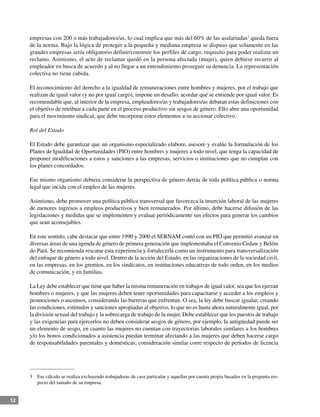 12
empresas con 200 o más trabajadores/as, lo cual implica que más del 60% de las asalariadas3
queda fuera
de la norma. Bajo la lógica de proteger a la pequeña y mediana empresa se dispuso que solamente en las
grandes empresas sería obligatorio definir/construir los perfiles de cargo, requisito para poder realizar un
reclamo. Asimismo, el acto de reclamar quedó en la persona afectada (mujer), quien debiese recurrir al
empleador en busca de acuerdo y al no llegar a un entendimiento proseguir su denuncia. La representación
colectiva no tiene cabida.
El reconocimiento del derecho a la igualdad de remuneraciones entre hombres y mujeres, por el trabajo que
realizan de igual valor (y no por igual cargo), impone un desafío: acordar qué se entiende por igual valor. Es
recomendable que, al interior de la empresa, empleadores/as y trabajadores/as debatan estas definiciones con
el objetivo de retribuir a cada parte en el proceso productivo sin sesgos de género. Ello abre una oportunidad
para el movimiento sindical, que debe incorporar estos elementos a su accionar colectivo.
Rol del Estado
El Estado debe garantizar que un organismo especializado elabore, asesore y evalúe la formulación de los
Planes de Igualdad de Oportunidades (PIO) entre hombres y mujeres a todo nivel, que tenga la capacidad de
proponer modificaciones a estos y sanciones a las empresas, servicios o instituciones que no cumplan con
los planes concordados.
Ese mismo organismo debiera considerar la perspectiva de género detrás de toda política pública o norma
legal que incida con el empleo de las mujeres.
Asimismo, debe promover una política pública transversal que favorezca la inserción laboral de las mujeres
de menores ingresos a empleos productivos y bien remunerados. Por último, debe hacerse difusión de las
legislaciones y medidas que se implementen y evaluar periódicamente sus efectos para generar los cambios
que sean aconsejables.
En este sentido, cabe destacar que entre 1990 y 2000 el SERNAM contó con un PIO que permitió avanzar en
diversas áreas de una agenda de género de primera generación que implementaba el Convenio Cedaw y Belém
do Pará. Se recomienda rescatar esta experiencia y fortalecerla como un instrumento para transversalización
del enfoque de género a todo nivel. Dentro de la acción del Estado, en las organizaciones de la sociedad civil,
en las empresas, en los gremios, en los sindicatos, en instituciones educativas de todo orden, en los medios
de comunicación, y en familias.
La Ley debe establecer que tiene que haber la misma remuneración en trabajos de igual valor, sea que los ejerzan
hombres o mujeres, y que las mujeres deben tener oportunidades para capacitarse y acceder a los empleos y
promociones o ascensos, considerando las barreras que enfrentan. O sea, la ley debe buscar igualar, creando
las condiciones, estímulos y sanciones apropiadas al objetivo, lo que no es hasta ahora naturalmente igual, por
la división sexual del trabajo y la sobrecarga de trabajo de la mujer. Debe establecer que los puestos de trabajo
y las exigencias para ejercerlos no deben considerar sesgos de género, por ejemplo, la antigüedad puede ser
un elemento de sesgo, en cuanto las mujeres no cuentan con trayectorias laborales similares a los hombres
y/o los bonos condicionados a asistencia puedan terminar afectando a las mujeres que deben hacerse cargo
de responsabilidades parentales y domésticas; consideración similar corre respecto de períodos de licencia
3	 Ese cálculo se realiza excluyendo trabajadoras de casa particular y aquellas por cuenta propia basados en la pregunta res-
pecto del tamaño de su empresa.
 