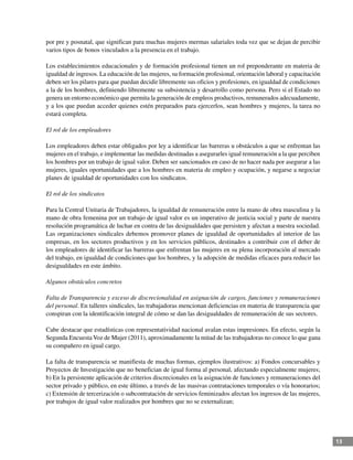 13
por pre y posnatal, que significan para muchas mujeres mermas salariales toda vez que se dejan de percibir
varios tipos de bonos vinculados a la presencia en el trabajo.
Los establecimientos educacionales y de formación profesional tienen un rol preponderante en materia de
igualdad de ingresos. La educación de las mujeres, su formación profesional, orientación laboral y capacitación
deben ser los pilares para que puedan decidir libremente sus oficios y profesiones, en igualdad de condiciones
a la de los hombres, definiendo libremente su subsistencia y desarrollo como persona. Pero si el Estado no
genera un entorno económico que permita la generación de empleos productivos, remunerados adecuadamente,
y a los que puedan acceder quienes estén preparados para ejercerlos, sean hombres y mujeres, la tarea no
estará completa.
El rol de los empleadores
Los empleadores deben estar obligados por ley a identificar las barreras u obstáculos a que se enfrentan las
mujeres en el trabajo, e implementar las medidas destinadas a asegurarles igual remuneración a la que perciben
los hombres por un trabajo de igual valor. Deben ser sancionados en caso de no hacer nada por asegurar a las
mujeres, iguales oportunidades que a los hombres en materia de empleo y ocupación, y negarse a negociar
planes de igualdad de oportunidades con los sindicatos.
El rol de los sindicatos
Para la Central Unitaria de Trabajadores, la igualdad de remuneración entre la mano de obra masculina y la
mano de obra femenina por un trabajo de igual valor es un imperativo de justicia social y parte de nuestra
resolución programática de luchar en contra de las desigualdades que persisten y afectan a nuestra sociedad.
Las organizaciones sindicales debemos promover planes de igualdad de oportunidades al interior de las
empresas, en los sectores productivos y en los servicios públicos, destinados a contribuir con el deber de
los empleadores de identificar las barreras que enfrentan las mujeres en su plena incorporación al mercado
del trabajo, en igualdad de condiciones que los hombres, y la adopción de medidas eficaces para reducir las
desigualdades en este ámbito.
Algunos obstáculos concretos
Falta de Transparencia y exceso de discrecionalidad en asignación de cargos, funciones y remuneraciones
del personal. En talleres sindicales, las trabajadoras mencionan deficiencias en materia de transparencia que
conspiran con la identificación integral de cómo se dan las desigualdades de remuneración de sus sectores.
Cabe destacar que estadísticas con representatividad nacional avalan estas impresiones. En efecto, según la
Segunda EncuestaVoz de Mujer (2011), aproximadamente la mitad de las trabajadoras no conoce lo que gana
su compañero en igual cargo.
La falta de transparencia se manifiesta de muchas formas, ejemplos ilustrativos: a) Fondos concursables y
Proyectos de Investigación que no benefician de igual forma al personal, afectando especialmente mujeres;
b) En la persistente aplicación de criterios discrecionales en la asignación de funciones y remuneraciones del
sector privado y público, en este último, a través de las masivas contrataciones temporales o vía honorarios;
c) Extensión de tercerización o subcontratación de servicios feminizados afectan los ingresos de las mujeres,
por trabajos de igual valor realizados por hombres que no se externalizan;
 