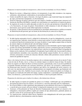 14
Propuestas en materia de falta de transparencia y abuso de discrecionalidad, en el Sector Público:
1.	 Mejorar las normas y obligaciones relativas a la transparencia, la que debe extenderse a las empresas
contratistas, subcontratistas, colaboradoras y/o proveedoras del Estado.
2.	 Contar con perfiles de cargos y funciones, sin sesgos de género, y que el personal tenga una asignación
de cargo y de funciones transparente y no discriminatoria.
3.	 Promover liderazgo de género (promover que más mujeres y hombres se preparen para concursar en el
Sistema de Alta Dirección Pública, contando con conocimientos y/o experiencias en materia de género).
4.	 Se requieren de escalas de sueldo adecuadas en todos los servicios que promuevan el desarrollo de las
y los funcionarios, sin sesgos de género. Esencialmente se debe remunerar el valor del trabajo de los
funcionarios, por lo que las escalas deben representar esa relación.
5.	 En general, se debe disminuir la discrecionalidad de las autoridades administrativas y políticas en materia
de administración del personal, que son fuente de discriminación en contra de las mujeres.
Propuestas en materia de falta de transparencia y abuso de discrecionalidad, en el Sector Privado:
1.	 Se debe legislar mejorando el nivel y calidad de la información a la que los trabajadores/as, a través de
sus organizaciones sindicales, tienen derecho a conocer para realizar su acción sindical, particularmente
en materia de fijación de remuneraciones sin sesgos de género, lo que implica asignar rentas en función
de criterios objetivos de definición del valor del trabajo realizado.
2.	 Se debe legislar, obligando a los empleadores a implementar acciones destinadas a que las mujeres puedan
acceder a las mismas oportunidades de trabajo, capacitación, ascensos y remuneraciones que los hombres.
3.	 En ese contexto, deben incorporar a las negociaciones colectivas la adopción de Planes de Igualdad de
Género con los sindicatos. En la actualidad es el empleador el que lo define todo, favoreciendo las labores
tradicionalmente entendidas como masculinas, donde además asignan hombres. En ese contexto, las
reformas estructurales al sistema de relaciones laborales chileno debe permitirnos avanzar también en
materia de igualdad de ingresos.
Abuso y discriminación directa. En muchas empresas solo se contratan mujeres jóvenes de no más de 23 años
y otras de más de 40 años, esto es, se busca no contratar mujeres en edad de crianza de hijos. En muchos
oficios las mujeres son objeto de abusos en forma recurrente y generalizada, como el caso de la prohibición
a responder llamadas personales por cuestiones domésticas, que afecta a las secretarias y administrativas;
las limitaciones para concurrir a servicios higiénicos que afecta a las empleadas del sector comercio y de
call center; las sanciones por relacionarse sentimentalmente con compañeros de trabajo, que finalmente solo
afecta a mujeres; entre otros. También el acoso sexual y otros tipos de violencia de género en el trabajo, no
han logrado ser erradicados del ámbito del trabajo, muchos empleadores o autoridades públicas nada hacen
frente a las denuncias, y particularmente en el Sector Público se dan las principales falencias.
Propuestas de soluciones para erradicar los abusos y discriminaciones directas:
1.	 Se debe legislar en materia de igualdad de género en el trabajo, visibilizando que está prohibida la
discriminación directa hacia las mujeres, con incentivos y sanciones adecuados para los empleadores.
2.	 En el Sector Público se debe reglamentar adecuadamente un procedimiento eficaz para la comprobación
y sanción del acoso sexual y del acoso laboral. La legislación estatutaria no sirve a ese propósito.
3.	 Asimismo, el Procedimiento de Tutela de Derechos Fundamentales debe también ser extensivo a los
trabajadores y funcionarios públicos regidos por estatutos de tipo administrativo, pudiendo además ser
ejercido a través de las asociaciones que les representan.
4.	 Las organizaciones sindicales deben buscar empoderar a los trabajadoras/es del sector para erradicar
prácticas abusivas y discriminatorias contra las mujeres.
 