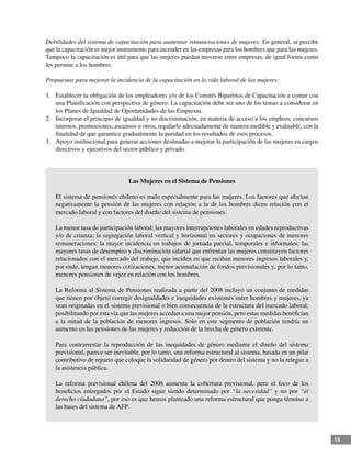15
Debilidades del sistema de capacitación para aumentar remuneraciones de mujeres: En general, se percibe
que la capacitación es mejor instrumento para ascender en las empresas para los hombres que para las mujeres.
Tampoco la capacitación es útil para que las mujeres puedan moverse entre empresas, de igual forma como
les permite a los hombres.
Propuestas para mejorar la incidencia de la capacitación en la vida laboral de las mujeres:
1.	 Establecer la obligación de los empleadores y/o de los Comités Bipartitos de Capacitación a contar con
una Planificación con perspectiva de género. La capacitación debe ser uno de los temas a considerar en
los Planes de Igualdad de Oportunidades de las Empresas.
2.	 Incorporar el principio de igualdad y no discriminación, en materia de acceso a los empleos, concursos
internos, promociones, ascensos u otros, regularlo adecuadamente de manera medible y evaluable, con la
finalidad de que garantice gradualmente la paridad en los resultados de esos procesos.
3.	 Apoyo institucional para generar acciones destinadas a mejorar la participación de las mujeres en cargos
directivos y ejecutivos del sector público y privado.
Las Mujeres en el Sistema de Pensiones
El sistema de pensiones chileno es malo especialmente para las mujeres. Los factores que afectan
negativamente la pensión de las mujeres con relación a la de los hombres dicen relación con el
mercado laboral y con factores del diseño del sistema de pensiones.
La menor tasa de participación laboral; las mayores interrupciones laborales en edades reproductivas
y/o de crianza; la segregación laboral vertical y horizontal en sectores y ocupaciones de menores
remuneraciones; la mayor incidencia en trabajos de jornada parcial, temporales e informales; las
mayores tasas de desempleo y discriminación salarial que enfrentan las mujeres constituyen factores
relacionados con el mercado del trabajo, que inciden en que reciban menores ingresos laborales y,
por ende, tengan menores cotizaciones, menor acumulación de fondos previsionales y, por lo tanto,
menores pensiones de vejez en relación con los hombres.
La Reforma al Sistema de Pensiones realizada a partir del 2008 incluyó un conjunto de medidas
que tienen por objeto corregir desigualdades e inequidades existentes entre hombres y mujeres, ya
sean originadas en el sistema previsional o bien consecuencia de la estructura del mercado laboral,
posibilitando por esta vía que las mujeres accedan a una mejor pensión, pero estas medidas benefician
a la mitad de la población de menores ingresos. Solo en este segmento de población tendría un
aumento en las pensiones de las mujeres y reducción de la brecha de género existente.
Para contrarrestar la reproducción de las inequidades de género mediante el diseño del sistema
previsional, parece ser inevitable, por lo tanto, una reforma estructural al sistema, basada en un pilar
contributivo de reparto que coloque la solidaridad de género por dentro del sistema y no la relegue a
la asistencia pública.
La reforma previsional chilena del 2008 aumenta la cobertura previsional, pero el foco de los
beneficios entregados por el Estado sigue siendo determinado por “la necesidad” y no por “el
derecho ciudadano”, por eso es que hemos planteado una reforma estructural que ponga término a
las bases del sistema de AFP.
 
