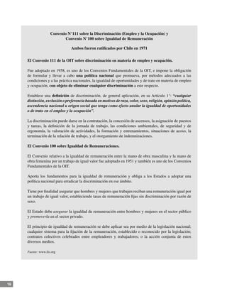 16
Convenio N°111 sobre la Discriminación (Empleo y la Ocupación) y
Convenio N°100 sobre Igualdad de Remuneración
Ambos fueron ratificados por Chile en 1971
El Convenio 111 de la OIT sobre discriminación en materia de empleo y ocupación.
Fue adoptado en 1958, es uno de los Convenios Fundamentales de la OIT, e impone la obligación
de formular y llevar a cabo una política nacional que promueva, por métodos adecuados a las
condiciones y a las práctica nacionales, la igualdad de oportunidades y de trato en materia de empleo
y ocupación, con objeto de eliminar cualquier discriminación a este respecto.
Establece una definición de discriminación, de general aplicación, en su Artículo 1°: “cualquier
distinción, exclusión o preferencia basada en motivos de raza, color, sexo, religión, opinión política,
ascendencia nacional u origen social que tenga como efecto anular la igualdad de oportunidades
o de trato en el empleo y la ocupación”.
La discriminación puede darse en la contratación, la concesión de ascensos, la asignación de puestos
y tareas, la definición de la jornada de trabajo, las condiciones ambientales, de seguridad y de
ergonomía, la valoración de actividades, la formación y entrenamientos, situaciones de acoso, la
terminación de la relación de trabajo, y el otorgamiento de indemnizaciones.
El Convenio 100 sobre Igualdad de Remuneraciones.
El Convenio relativo a la igualdad de remuneración entre la mano de obra masculina y la mano de
obra femenina por un trabajo de igual valor fue adoptado en 1951 y también es uno de los Convenios
Fundamentales de la OIT.
Aporta los fundamentos para la igualdad de remuneración y obliga a los Estados a adoptar una
política nacional para erradicar la discriminación en ese ámbito.
Tiene por finalidad asegurar que hombres y mujeres que trabajen reciban una remuneración igual por
un trabajo de igual valor, estableciendo tasas de remuneración fijas sin discriminación por razón de
sexo.
El Estado debe asegurar la igualdad de remuneración entre hombres y mujeres en el sector público
y promoverla en el sector privado.
El principio de igualdad de remuneración se debe aplicar sea por medio de la legislación nacional;
cualquier sistema para la fijación de la remuneración, establecido o reconocido por la legislación;
contratos colectivos celebrados entre empleadores y trabajadores; o la acción conjunta de estos
diversos medios.
Fuente: www.ilo.org
 