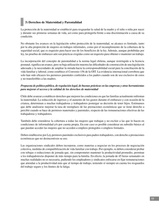 17
3) Derechos de Maternidad y Parentalidad
La protección de la maternidad se estableció para resguardar la salud de la madre y el niño o niña por nacer
y durante sus primeras semanas de vida, así como para protegerla frente a una discriminación a causa de su
condición.
No obstante los avances en la legislación sobre protección de la maternidad, su alcance es limitado, tanto
por la alta proporción de mujeres en trabajos informales, como por el incumplimiento de la cobertura de la
seguridad social, que es requisito para hacer uso de los beneficios de la ley. Además, aunque prohibidas por
ley, las pruebas de embarazo aún son prácticas exigidas como un requisito para obtener o mantener un trabajo.
La incorporación del concepto de parentalidad a la norma legal chilena, aunque restringido a la licencia
posnatal, significa un avance, pero su baja utilización muestra las dificultades de construcción de una legislación
adecuada y la necesidades de ampliar la mirada hacia la corresponsabilidad social para la conciliación de la
vida familiar y laboral, como establece el Convenio 156 de la OIT. La evidencia internacional corrobora que
solo han sido eficaces los permisos parentales conferidos a los padres cuando son de uso exclusivo de estos
y no transferibles a las madres.
Propuesta de política pública, de regulación legal, de buenas prácticas en las empresas y otras herramientas
para mejorar el acceso y la calidad de los derechos de maternidad
Chile debe avanzar a establecer derechos que mejoren las condiciones en que las familias actualmente enfrentan
la maternidad. La reducción de ingresos y el aumento de los gastos durante el embarazo y con ocasión de la
crianza, determinan a muchas trabajadoras y trabajadores postergar su decisión de tener hijos. Estimamos
que debe analizarse mejorar la tasa de reemplazo de las prestaciones económicas que se tiene derecho a
percibir cuando se hace de permisos maternales y parentales, respecto de las remuneraciones efectivas de las
trabajadoras y trabajadores.
También debe extenderse la cobertura a todas las mujeres que trabajan y no excluir a las que lo hacen en
condiciones de informalidad y/o por cuenta propia. En este caso es posible considerar un subsidio básico al
que puedan acceder las mujeres que no acceden a empleos protegidos o empleos formales.
Deben establecerse por Ley permisos parentales exclusivos para padres trabajadores, con derecho a prestaciones
económicas que no desincentiven su uso.
Las organizaciones sindicales deben incorporar, como materias a negociar en los procesos de negociación
colectiva, medidas de compatibilización de vida familiar con trabajo. Por ejemplo, se deben considerar probar
con rebajas o reducciones de jornada que, sin comprometer mantener la productividad promedio, permitan
a los trabajadores/as disponer de más tiempo para la familia. En efecto, la jornada de 45 horas semanales en
muchas realidades no es necesaria, pudiendo los empleadores y sindicatos enfocarse en fijar remuneraciones
que atiendan a la productividad más que al tiempo de trabajo, teniendo sí siempre en cuenta los resguardos
del trabajo seguro y los límites de la fatiga.
 