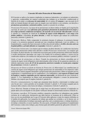 18
Convenio 103 sobre Protección de Maternidad
El Convenio se aplica a las mujeres empleadas en empresas industriales y en trabajos no industriales
y agrícolas, comprendidas las mujeres asalariadas que trabajen en su domicilio, estableciendo el
derecho de la mujer a un descanso de maternidad, de a lo menos 12 semanas y que una parte de él
debe ser tomada después del parto, pero en ningún caso será inferior a seis semanas, con derecho a
prestaciones pecuniarias y asistencia médica, cuando se ausente de su trabajo.
Prestaciones Pecuniarias. Las tasas de las prestaciones en dinero deben ser fijadas por la legislación
nacional, de suerte que sean suficientes para garantizar plenamente la manutención de la mujer y
de su hijo en buenas condiciones de higiene y de acuerdo con un nivel de vida adecuado (Artículo
4, párrafo 2) y otorgarse en virtud de un sistema de seguro social obligatorio o con cargo a los
fondos públicos; concedidas, de pleno derecho, a todas las mujeres que reúnan las condiciones
prescritas (Artículo 4, párrafo 4).
Prestaciones Médicas. Debe comprender la asistencia durante el embarazo, la asistencia durante
el parto y la asistencia puerperal, prestada por una comadrona diplomada o por un médico, y la
hospitalización, cuando ello fuere necesario; la libre elección del médico y la libre elección entre un
hospital público y privado deberán ser respetadas (Artículo 4, párrafo 3).
Prestaciones Asistenciales. Las mujeres que no reúnan, de pleno derecho, las condiciones necesarias
para recibir prestaciones deben tener derecho a recibir Prestaciones Asistenciales. Las mujeres que
no reúnan, de pleno derecho, las condiciones necesarias para recibir prestaciones deben tener derecho
a recibir prestaciones adecuadas con cargo a los fondos de la asistencia pública, a reserva de las
condiciones relativas a los medios de vida prescritos por la asistencia pública (Artículo 4, párrafo 5).
Límite al tope de prestaciones en dinero. Cuando las prestaciones en dinero concedidas por el
sistema de seguro social obligatorio estén determinadas sobre la base de las ganancias anteriores, no
deberán representar menos de 2/3 de las ganancias anteriores tomadas en cuenta para computar
las prestaciones (Artículo 4, párrafo 6).
Perspectiva de Género en diseño de Sistema de Protección a la Maternidad. Las contribuciones al
sistema de seguro social obligatorio que otorgue prestaciones de maternidad y/o los impuestos sobre
la base de los salarios pagados destinados a proporcionar tales prestaciones, deben ser pagados por los
empleadores o conjuntamente por los empleadores y los trabajadores, con respecto al número total
de hombres y mujeres empleados por las empresas interesadas, sin distinción de sexo (Artículo 4,
párrafo 7). Los empleadores no deben estar personalmente obligados a costear las prestaciones
debidas a las mujeres que él emplea (Artículo 4, párrafo 8).
Derecho a amamantamiento. La mujer que amamanta tiene derecho a interrumpir su trabajo para
este fin por uno o varios períodos en la jornada (Artículo 5, párrafo 1). El tiempo ocupado para la
lactancia debe contarse como horas de trabajo y remunerarse (Artículo 5, párrafo 2).
Fuero Maternal. Durante el tiempo que la mujer hace uso del permiso maternal, el empleador no
puede darle aviso de despido ni este puede verificarse durante la mencionada ausencia (Artículo 6).
Exclusiones específicas. El Convenio establece categorías específicas de trabajadoras que pueden
excluirse de su aplicación, declaración que debe hacerse al momento de la ratificación. Chile no
hizo uso de esta posibilidad, por lo que el Convenio debe aplicarse a todas las mujeres definidas en
el ámbito de aplicación. Las categorías de trabajo que podían ser excluidas y no lo fueron son: a)
trabajos no industriales; b) trabajos ejecutados agrícolas, salvo en plantaciones; c) trabajo doméstico;
d) trabajo a domicilio; e) sector marítimo. De esta suerte, el Estado debe garantizar el cumplimiento
del Convenio a todos estos trabajos, pues forman parte del ámbito general de aplicación (Artículo 7).
Fuente: Elaboración Equipo FIEL.
 