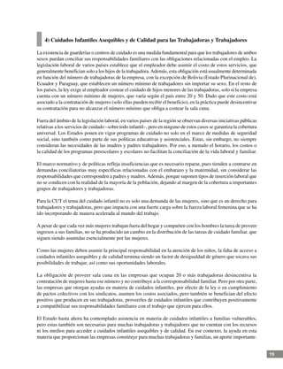 19
4) Cuidados Infantiles Asequibles y de Calidad para las Trabajadoras y Trabajadores
La existencia de guarderías o centros de cuidado es una medida fundamental para que los trabajadores de ambos
sexos puedan conciliar sus responsabilidades familiares con las obligaciones relacionadas con el empleo. La
legislación laboral de varios países establece que el empleador debe asumir el costo de estos servicios, que
generalmente benefician solo a los hijos de la trabajadora.Además, esta obligación está usualmente determinada
en función del número de trabajadoras de la empresa, con la excepción de Bolivia (Estado Plurinacional de),
Ecuador y Paraguay, que establecen un número mínimo de trabajadores sin importar su sexo. En el resto de
los países, la ley exige al empleador costear el cuidado de hijos menores de las trabajadoras, solo si la empresa
cuenta con un número mínimo de mujeres, que varía según el país entre 20 y 50. Dado que este costo está
asociado a la contratación de mujeres (solo ellas pueden recibir el beneficio), en la práctica puede desincentivar
su contratación para no alcanzar el número mínimo que obliga a costear la sala cuna.
Fuera del ámbito de la legislación laboral, en varios países de la región se observan diversas iniciativas públicas
relativas a los servicios de cuidado –sobre todo infantil–, pero en ninguno de estos casos se garantiza la cobertura
universal. Los Estados ponen en vigor programas de cuidado no solo en el marco de medidas de seguridad
social, sino también como parte de sus políticas educativas y asistenciales. Estas, sin embargo, no siempre
consideran las necesidades de las madres y padres trabajadores. Por eso, a menudo el horario, los costos o
la calidad de los programas preescolares y escolares no facilitan la conciliación de la vida laboral y familiar.
El marco normativo y de políticas refleja insuficiencias que es necesario reparar, pues tienden a centrarse en
demandas conciliatorias muy específicas relacionadas con el embarazo y la maternidad, sin considerar las
responsabilidades que corresponden a padres y madres.Además, porque suponen tipos de inserción laboral que
no se condicen con la realidad de la mayoría de la población, dejando al margen de la cobertura a importantes
grupos de trabajadores y trabajadoras.
Para la CUT el tema del cuidado infantil no es solo una demanda de las mujeres, sino que es un derecho para
trabajadores y trabajadoras, pero que impacta con una fuerte carga sobre la fuerza laboral femenina que se ha
ido incorporando de manera acelerada al mundo del trabajo.
A pesar de que cada vez más mujeres trabajan fuera del hogar y comparten con los hombres la tarea de proveer
ingresos a sus familias, no se ha producido un cambio en la distribución de las tareas de cuidado familiar, que
siguen siendo asumidas esencialmente por las mujeres.
Como las mujeres deben asumir la principal responsabilidad en la atención de los niños, la falta de acceso a
cuidados infantiles asequibles y de calidad termina siendo un factor de desigualdad de género que socava sus
posibilidades de trabajar, así como sus oportunidades laborales.
La obligación de proveer sala cuna en las empresas que ocupan 20 o más trabajadoras desincentiva la
contratación de mujeres hasta ese número y no contribuye a la corresponsabilidad familiar. Pero por otra parte,
las empresas que otorgan ayudas en materia de cuidados infantiles, por efecto de la ley o en cumplimiento
de pactos colectivos con los sindicatos, asumen los costos asociados, pero también se benefician del efecto
positivo que producen en sus trabajadoras, proveerles de cuidados infantiles que contribuyen positivamente
a compatibilizar sus responsabilidades familiares con el trabajo que ejercen para ellos.
El Estado hasta ahora ha contemplado asistencia en materia de cuidados infantiles a familias vulnerables,
pero estas también son necesarias para muchas trabajadoras y trabajadores que no cuentan con los recursos
ni los medios para acceder a cuidados infantiles asequibles y de calidad. En ese contexto, la ayuda en esta
materia que proporcionan las empresas constituye para muchas trabajadoras y familias, un aporte importante.
 