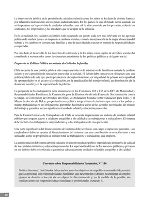 20
La intervención pública en la provisión de cuidados infantiles para los niños se ha dado de distinta forma y
por diferentes motivaciones en los países industrializados. En los países en que el Estado no ha asumido un
rol importante en la provisión de cuidados infantiles, este rol ha sido asumido por los privados, o desde los
sindicatos, los empresarios y las entidades que se ocupan de la infancia.
En la actualidad, los cuidados infantiles están ocupando un puesto cada vez más relevante en las agendas
políticas de muchos países, en respuesta a cambios sociales, como la incorporación de la mujer al mercado del
trabajo y los cambios en la estructura familiar, y ante la necesidad de avanzar en materia de responsabilidades
compartidas.
Por otro lado, el desarrollo de los derechos de la infancia y de los niños como sujetos de derechos sociales ha
contribuido a reconocerlos como destinatarios prioritarios de las políticas públicas y del gasto social.
Propuesta de Política Pública en materia de Cuidados Infantiles
Chile necesita de una política pública más comprometida con la asistencia a la familia en materia de cuidado
infantil y en la provisión de educación preescolar de calidad. El debate debe centrarse en el impacto que una
política pública de este tipo pueda producir en el empleo femenino, en la igualdad de género, en la igualdad
de oportunidades en el acceso a la educación, en la erradicación del trabajo infantil, en disminución de la
deserción escolar y en la superación de la pobreza.
La propuesta de los trabajadores debe enmarcarse en los Convenios 103 y 156 de la OIT, de Maternidad y
Responsabilidades Familiares, la Convención para la Eliminación de toda Forma de Discriminación contra
la Mujer, la Convención de Derechos del Niño, la Declaración Mundial sobre Educación para Todos y el
Marco de Acción de Dakar, proponiendo una política integral hacia la infancia que asista a los padres y
madres trabajadoras en sus obligaciones parentales haciéndose cargo de las actuales necesidades del mundo
del trabajo y garantice acceso igualitario al cuidado infantil y educación preescolar.
Para la Central Unitaria de Trabajadores de Chile se necesita implementar un sistema de cuidado infantil
público que asegure acceso a cuidados asequibles y de calidad a las trabajadoras y trabajadores. El sistema
debe incluir a los trabajadores independientes y a las trabajadoras de casa particular.
Una parte significativa del financiamiento del sistema debe ser fiscal, con cargo a impuestos generales. Los
empleadores debieran aportar al financiamiento del sistema con una contribución en relación tanto a sus
utilidades como en proporción al número total de trabajadores y trabajadoras que empleen.
La administración del sistema debiera radicarse en un ente regulador público especializado en materia de calidad
de los cuidados infantiles y educación preescolar. La supervisión del uso de los recursos públicos y privados
en ese ámbito debe ser enfocada a garantizar adecuadamente cuidados infantiles asequibles y de calidad.
Convenio sobre Responsabilidades Parentales, N° 156
Política Nacional. Los Estados deben incluir entre los objetivos de su política nacional el de permitir
que las personas con responsabilidades familiares que desempeñen o deseen desempeñar un empleo
ejerzan su derecho a hacerlo sin ser objeto de discriminación y, en la medida de lo posible, sin
conflicto entre sus responsabilidades familiares y profesionales (Artículo 3).
 
