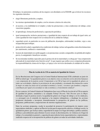 23
El trabajo y la autonomía económica de las mujeres son abordados en la CEDAW, que al efecto les reconoce
los siguientes derechos:
•	 elegir libremente profesión y empleo;
•	 las mismas oportunidades de empleo, con los mismos criterios de selección;
•	 al ascenso, a la estabilidad en el empleo y todas las prestaciones y otras condiciones de trabajo, como
vacaciones pagadas;
•	 al aprendizaje, formación profesional y capacitación periódica;
•	 igual remuneración, inclusive prestaciones, e igualdad de trato respecto de un trabajo de igual valor, así
como igualdad de trato respecto de la evaluación de la calidad de trabajo;
•	 seguridad social, en particular en casos de jubilación, desempleo, enfermedad, invalidez, vejez u otra
incapacidad para trabajar;
•	 protección de la salud y seguridad en las condiciones de trabajo, incluso salvaguardias contra discriminaciones
por matrimonio, embarazo o maternidad;
•	 licencia de maternidad con sueldo pagado o con prestaciones sociales comparables sin pérdida del empleo
previo, la antigüedad o beneficios sociales;
•	 Se recomiendan medidas especiales para la protección de la maternidad y se aboga por “una comprensión
adecuada de la maternidad como función social”, lo que requiere que ambos sexos compartan plenamente
la responsabilidad de crianza de los hijos y el apoyo a los servicios destinados al cuidado de los niños.
Plan de Acción de la CSI en materia de Igualdad de Género
En las Resoluciones del Congreso de la Central Sindical Internacional (CSI) celebrado en junio de
2010 se reiteró que “la igualdad de género es un objetivo clave en relación con los derechos humanos
y un componente de la justicia social. Compromete a la CSI al logro de la igualdad de género en
todas sus actividades, deplora la persistencia de una profunda y acentuada discriminación contra
la mujer en todas las áreas de la actividad económica y social, y reconoce que hombres y mujeres
contribuyen por igual a la sociedad, la vida económica y el movimiento sindical”.
En ese contexto, la Central Unitaria de Trabajadores hace suyo el Plan deAcción de la CSI en materia
de igualdad de género, sumándose a la campaña Trabajo Decente, Vida Decente para la Mujer,
destinada a lograr la justicia social y la igualdad de género en el lugar de trabajo y en los sindicatos,
y a proseguir con el cometido de organizar a las mujeres trabajadoras; y desplegar las acciones
propuestas destinadas a incorporar sistemáticamente la perspectiva de género en las políticas,
programas, publicaciones y negociaciones de nuestras organizaciones.
Entre las acciones propuestas, resalta la necesidad de promover la participación de mujeres como
negociadoras sindicales, y aplicar un Plan deAcción para la negociación colectiva, el diálogo social y la
igualdad de género, que incluya salud y seguridad de la mujer en el lugar del trabajo y política sanitaria;
políticas y procedimientos para eliminar el acoso sexual, la discriminación y la violencia en el lugar de
trabajo y la comunidad en general; y capacitación para todos/as los/as negociadores/as y representantes
sindicales respecto de la incorporación de políticas de género en todas las actividades sindicales.
 