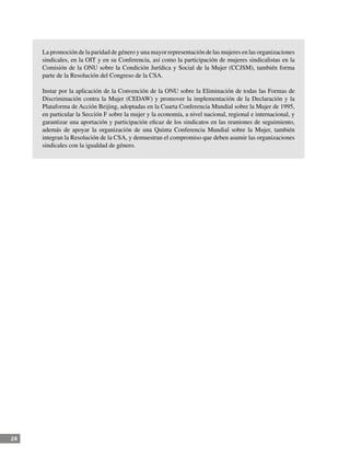 24
La promoción de la paridad de género y una mayor representación de las mujeres en las organizaciones
sindicales, en la OIT y en su Conferencia, así como la participación de mujeres sindicalistas en la
Comisión de la ONU sobre la Condición Jurídica y Social de la Mujer (CCJSM), también forma
parte de la Resolución del Congreso de la CSA.
Instar por la aplicación de la Convención de la ONU sobre la Eliminación de todas las Formas de
Discriminación contra la Mujer (CEDAW) y promover la implementación de la Declaración y la
Plataforma de Acción Beijing, adoptadas en la Cuarta Conferencia Mundial sobre la Mujer de 1995,
en particular la Sección F sobre la mujer y la economía, a nivel nacional, regional e internacional, y
garantizar una aportación y participación eficaz de los sindicatos en las reuniones de seguimiento,
además de apoyar la organización de una Quinta Conferencia Mundial sobre la Mujer, también
integran la Resolución de la CSA, y demuestran el compromiso que deben asumir las organizaciones
sindicales con la igualdad de género.
 