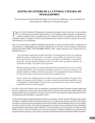 3
AGENDA DE GÉNERO DE LA CENTRAL UNITARIA DE
TRABAJADORES
“Las cuestiones de interés para la mujer lo son para los sindicatos, y las cuestiones de
interés para los sindicatos lo son para la mujer”
P
ara la Central Unitaria de Trabajadores, la perspectiva de género debe estar cada vez más presente
en la acción sindical de nuestras organizaciones, y en el trabajo cotidiano sentimos su importancia y
sentido estratégico. Entre los desafíos para que el futuro de Chile sea socialmente más justo está la
igualdad de género, un objetivo de hacer real la autonomía de las mujeres en todos los aspectos de la vida y,
especialmente, en su vida laboral.
Pese a los avances que las mujeres trabajadoras han logrado en el país, persisten entrabes y situaciones de
discriminación y desigualdades que necesitan medidas para su reversión. Como lo expresa el documento
preparado por OIT, CEPAL, ONU MUJERES, PNUD y FAO, “Informe Regional sobre Trabajo Decente y
Equidad de Género”:
“Los estereotipos tradicionales de género persisten en el mundo laboral como si no se hubiesen
producido enormes transformaciones en el papel y en los ámbitos de acción de las mujeres.
Estos tienen un peso muy importante, ya que no se restringen a los individuos y sus decisiones
personales, sino que permean múltiples niveles de acción social: las políticas públicas, las
instituciones sociales y las prácticas de las personas.
Muchas personas persisten en la visión tradicional de división sexual de roles en la sociedad:
la imagen del hombre como el principal encargado de proveer los recursos económicos a las
familias mediante su trabajo, mientras que la mujer es la encargada de las tareas domésticas,
la crianza de los hijos y el ejercicio de las labores de cuidado de otros.
En este contexto, las transformaciones acaecidas en la estructura familiar, las pautas demo-
gráficas, la organización del trabajo y los valores sociales han generado desequilibrios entre
la vida familiar y laboral debido, en gran parte, a la persistencia de construcciones culturales
tradicionales sobre los roles de géneros”.
En Chile, si bien en los últimos años ha aumentado, la participación laboral femenina continúa siendo baja
tanto en comparación con otros países de la región como en relación con la masculina. Según el INE, la tasa
de participación entre las mayores de 15 años se situó en 48,3% en el trimestre octubre-diciembre de 2013,
al tiempo que la de los hombres se ubicaba en 72,0%.
La tasa de participación laboral femenina promedio, sin embargo, esconde enormes diferencias entre grupos
de mujeres. A partir del análisis de la última encuesta Casen, se detecta que mientras casi 30% de las mujeres
de hogares de menores ingresos participan del mercado de trabajo, aproximadamente 60% de las de aquellos
de mayores ingresos lo hace.Visto desde otra perspectiva, las mujeres jóvenes enfrentan mayores dificultades
para incorporarse al mercado de trabajo. De hecho, 34% de las mujeres entre 18 y 24 años no estudia ni trabaja
(NINI), versus el 18% de los hombres. En el caso de las mujeres, el fenómeno NINI está concentrado en los
hogares de menores ingresos y está, además, asociado a la maternidad (más de la mitad de las NINI son madres).
 