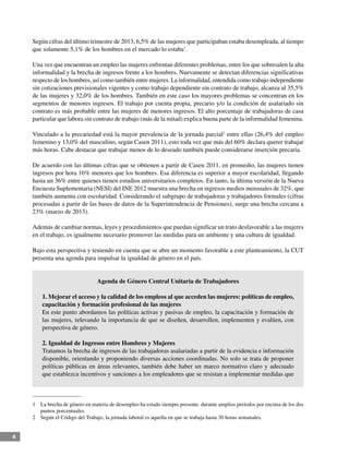 4
Según cifras del último trimestre de 2013, 6,5% de las mujeres que participaban estaba desempleada, al tiempo
que solamente 5,1% de los hombres en el mercado lo estaba1
.
Una vez que encuentran un empleo las mujeres enfrentan diferentes problemas, entre los que sobresalen la alta
informalidad y la brecha de ingresos frente a los hombres. Nuevamente se detectan diferencias significativas
respecto de los hombres, así como también entre mujeres. La informalidad, entendida como trabajo independiente
sin cotizaciones previsionales vigentes y como trabajo dependiente sin contrato de trabajo, alcanza al 35,5%
de las mujeres y 32,0% de los hombres. También en este caso los mayores problemas se concentran en los
segmentos de menores ingresos. El trabajo por cuenta propia, precario y/o la condición de asalariado sin
contrato es más probable entre las mujeres de menores ingresos. El alto porcentaje de trabajadoras de casa
particular que labora sin contrato de trabajo (más de la mitad) explica buena parte de la informalidad femenina.
Vinculado a la precariedad está la mayor prevalencia de la jornada parcial2
entre ellas (26,4% del empleo
femenino y 13,0% del masculino, según Casen 2011), esto toda vez que más del 60% declara querer trabajar
más horas. Cabe destacar que trabajar menos de lo deseado también puede considerarse inserción precaria.
De acuerdo con las últimas cifras que se obtienen a partir de Casen 2011, en promedio, las mujeres tienen
ingresos por hora 16% menores que los hombres. Esa diferencia es superior a mayor escolaridad, llegando
hasta un 36% entre quienes tienen estudios universitarios completos. En tanto, la última versión de la Nueva
Encuesta Suplementaria (NESI) del INE 2012 muestra una brecha en ingresos medios mensuales de 32%, que
también aumenta con escolaridad. Considerando el subgrupo de trabajadoras y trabajadores formales (cifras
procesadas a partir de las bases de datos de la Superintendencia de Pensiones), surge una brecha cercana a
23% (marzo de 2013).
Además de cambiar normas, leyes y procedimientos que puedan significar un trato desfavorable a las mujeres
en el trabajo, es igualmente necesario promover las medidas para un ambiente y una cultura de igualdad.
Bajo esta perspectiva y teniendo en cuenta que se abre un momento favorable a este planteamiento, la CUT
presenta una agenda para impulsar la igualdad de género en el país.
Agenda de Género Central Unitaria de Trabajadores
1. Mejorar el acceso y la calidad de los empleos al que acceden las mujeres: políticas de empleo,
capacitación y formación profesional de las mujeres
En este punto abordamos las políticas activas y pasivas de empleo, la capacitación y formación de
las mujeres, relevando la importancia de que se diseñen, desarrollen, implementen y evalúen, con
perspectiva de género.
2. Igualdad de Ingresos entre Hombres y Mujeres
Tratamos la brecha de ingresos de las trabajadoras asalariadas a partir de la evidencia e información
disponible, orientando y proponiendo diversas acciones coordinadas. No solo se trata de proponer
políticas públicas en áreas relevantes, también debe haber un marco normativo claro y adecuado
que establezca incentivos y sanciones a los empleadores que se resistan a implementar medidas que
1	 La brecha de género en materia de desempleo ha estado siempre presente, durante amplios períodos por encima de los dos
puntos porcentuales.
2	 Según el Código del Trabajo, la jornada laboral es aquella en que se trabaja hasta 30 horas semanales.
 