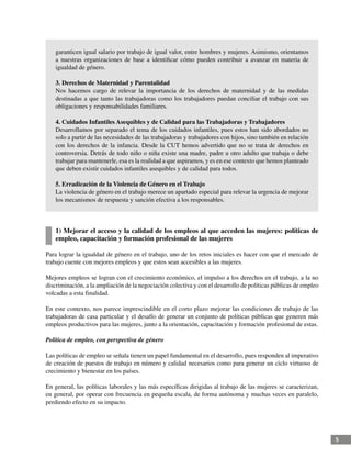 5
garanticen igual salario por trabajo de igual valor, entre hombres y mujeres. Asimismo, orientamos
a nuestras organizaciones de base a identificar cómo pueden contribuir a avanzar en materia de
igualdad de género.
3. Derechos de Maternidad y Parentalidad
Nos hacemos cargo de relevar la importancia de los derechos de maternidad y de las medidas
destinadas a que tanto las trabajadoras como los trabajadores puedan conciliar el trabajo con sus
obligaciones y responsabilidades familiares.
4. Cuidados Infantiles Asequibles y de Calidad para las Trabajadoras y Trabajadores
Desarrollamos por separado el tema de los cuidados infantiles, pues estos han sido abordados no
solo a partir de las necesidades de las trabajadoras y trabajadores con hijos, sino también en relación
con los derechos de la infancia. Desde la CUT hemos advertido que no se trata de derechos en
controversia. Detrás de todo niño o niña existe una madre, padre u otro adulto que trabaja o debe
trabajar para mantenerle, esa es la realidad a que aspiramos, y es en ese contexto que hemos planteado
que deben existir cuidados infantiles asequibles y de calidad para todos.
5. Erradicación de la Violencia de Género en el Trabajo
La violencia de género en el trabajo merece un apartado especial para relevar la urgencia de mejorar
los mecanismos de respuesta y sanción efectiva a los responsables.
1) Mejorar el acceso y la calidad de los empleos al que acceden las mujeres: políticas de
empleo, capacitación y formación profesional de las mujeres
Para lograr la igualdad de género en el trabajo, uno de los retos iniciales es hacer con que el mercado de
trabajo cuente con mejores empleos y que estos sean accesibles a las mujeres.
Mejores empleos se logran con el crecimiento económico, el impulso a los derechos en el trabajo, a la no
discriminación, a la ampliación de la negociación colectiva y con el desarrollo de políticas públicas de empleo
volcadas a esta finalidad.
En este contexto, nos parece imprescindible en el corto plazo mejorar las condiciones de trabajo de las
trabajadoras de casa particular y el desafío de generar un conjunto de políticas públicas que generen más
empleos productivos para las mujeres, junto a la orientación, capacitación y formación profesional de estas.
Política de empleo, con perspectiva de género
Las políticas de empleo se señala tienen un papel fundamental en el desarrollo, pues responden al imperativo
de creación de puestos de trabajo en número y calidad necesarios como para generar un ciclo virtuoso de
crecimiento y bienestar en los países.
En general, las políticas laborales y las más específicas dirigidas al trabajo de las mujeres se caracterizan,
en general, por operar con frecuencia en pequeña escala, de forma autónoma y muchas veces en paralelo,
perdiendo efecto en su impacto.
 