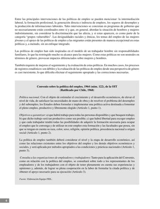6
Entre las principales intervenciones de las políticas de empleo se pueden mencionar: la intermediación
laboral, la formación profesional, la generación directa e indirecta de empleos, los seguros de desempleo y
la producción de informaciones laborales. Tales intervenciones se concretan en programas de gobierno que
no necesariamente están coordinados entre sí y que, en general, abordan la situación de hombres y mujeres
indistintamente, sin considerar la discriminación que las afecta, y si estas aparecen, es como parte de la
categoría “grupos vulnerables”. Las desigualdades raciales y étnicas, los temas del empleo de las mujeres
jóvenes y el apoyo de las políticas de empleo a las migrantes están presentes de manera excepcional en estas
políticas y, a menudo, sin un enfoque integrado.
Las políticas de empleo han sido inspiradas en el modelo de un trabajador hombre sin responsabilidades
familiares, lo que ha restringido mucho su alcance para las mujeres. Como estas políticas no son neutrales en
términos de género, provocan impactos diferenciados sobre mujeres y hombres.
También requiere de mejoras el seguimiento y la evaluación de estas políticas. En muchos casos, los procesos
de registros estadísticos son débiles y la evaluación de las políticas de empleo desde una perspectiva de género
es casi inexistente, lo que dificulta efectuar el seguimiento apropiado y las correcciones necesarias.
Convenio sobre la política del empleo, 1964 (núm. 122), de la OIT
(Ratificado por Chile, 1968)
Política nacional. Con el objeto de estimular el crecimiento y el desarrollo económicos, de elevar el
nivel de vida, de satisfacer las necesidades de mano de obra y de resolver el problema del desempleo
y del subempleo, los Estados deben formular e implementar una política activa destinada a fomentar
el pleno empleo, productivo y libremente elegido (Artículo 1, punto 1).
Objetivos a garantizar: a) que habrá trabajo para todas las personas disponibles y que busquen trabajo;
b) que dicho trabajo será tan productivo como sea posible; c) que habrá libertad para escoger empleo
y que cada trabajador tendrá todas las posibilidades de adquirir la formación necesaria para ocupar
el empleo que le convenga y de utilizar en este empleo esta formación y las facultades que posea, sin
que se tengan en cuenta su raza, color, sexo, religión, opinión política, procedencia nacional u origen
social (Artículo 1, punto 2).
La política de empleo también deberá considerar el nivel y la etapa de desarrollo económico, así
como las relaciones existentes entre los objetivos del empleo y los demás objetivos económicos y
sociales, y será aplicada por métodos apropiados a las condiciones y prácticas nacionales (Artículo 1,
punto 3).
Consulta a las organizaciones de empleadores y trabajadores: Tanto para la aplicación del Convenio,
como en relación con la política del empleo, se consultará sobre todo a los representantes de los
empleadores y de los trabajadores con el objeto de tener plenamente en cuenta sus experiencias y
opiniones y, además, de lograr su plena cooperación en la labor de formular la citada política y de
obtener el apoyo necesario para su ejecución (Artículo 3).
Fuente: Elaboración Equipo FIEL.
 