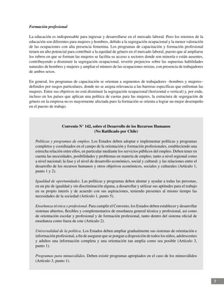 7
Formación profesional
La educación es indispensable para ingresar y desarrollarse en el mercado laboral. Pero los retornos de la
educación son diferentes para mujeres y hombres, debido a la segregación ocupacional y la menor valoración
de las ocupaciones con alta presencia femenina. Los programas de capacitación y formación profesional
tienen un alto potencial para contribuir a la equidad de género en el mercado laboral, puesto que al ampliarse
los rubros en que se forman las mujeres se facilita su acceso a sectores donde son minoría o están ausentes,
contribuyendo a disminuir la segregación ocupacional, revertir prejuicios sobre las supuestas habilidades
naturales de hombres y mujeres y ampliar el número de las ocupaciones mixtas, con presencia de trabajadores
de ambos sexos.
En general, los programas de capacitación se orientan a segmentos de trabajadores –hombres y mujeres–
definidos por rasgos particulares, donde no se asigna relevancia a las barreras específicas que enfrentan las
mujeres. Entre sus objetivos no está disminuir la segregación ocupacional (horizontal o vertical) y, por ende,
incluso en los países que aplican una política de cuotas para las mujeres, la estructura de segregación de
género en la empresa no es mayormente afectada pues la formación se orienta a lograr un mejor desempeño
en el puesto de trabajo.
Convenio N° 142, sobre el Desarrollo de los Recursos Humanos
(No Ratificado por Chile)
Políticas y programas de empleo. Los Estados deben adoptar e implementar políticas y programas
completos y coordinados en el campo de la orientación y formación profesionales, estableciendo una
estrecha relación entre ellos, en particular mediante los servicios públicos del empleo. Deben tener en
cuenta las necesidades, posibilidades y problemas en materia de empleo, tanto a nivel regional como
a nivel nacional; la fase y el nivel de desarrollo económico, social y cultural; y las relaciones entre el
desarrollo de los recursos humanos y otros objetivos económicos, sociales y culturales (Artículo 1,
punto 1 y 2).
Igualdad de oportunidades. Las políticas y programas deben alentar y ayudar a todas las personas,
en un pie de igualdad y sin discriminación alguna, a desarrollar y utilizar sus aptitudes para el trabajo
en su propio interés y de acuerdo con sus aspiraciones, teniendo presentes al mismo tiempo las
necesidades de la sociedad (Artículo 1, punto 5).
Enseñanza técnica y profesional. Para cumplir el Convenio, los Estados deben establecer y desarrollar
sistemas abiertos, flexibles y complementarios de enseñanza general técnica y profesional, así como
de orientación escolar y profesional y de formación profesional, tanto dentro del sistema oficial de
enseñanza como fuera de este (Artículo 2).
Universalidad de la política. Los Estados deben ampliar gradualmente sus sistemas de orientación e
información profesional, a fin de asegurar que se pongan a disposición de todos los niños, adolescentes
y adultos una información completa y una orientación tan amplia como sea posible (Artículo 3,
punto 1).
Programas para minusválidos. Deben existir programas apropiados en el caso de los minusválidos
(Artículo 3, punto 1).
 