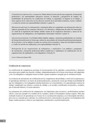 8
Contenido de la información y orientación. Deben abarcar la elección de una ocupación, la formación
profesional y las oportunidades educativas conexas, la situación y perspectivas de empleo, las
posibilidades de promoción, las condiciones de trabajo, la seguridad y la higiene en el trabajo, y
otros aspectos de la vida activa en los diversos sectores de la actividad económica, social y cultural,
y a todos los niveles de responsabilidad (Artículo 3, punto 2).
Información adicional. La información y orientación debe ser completada con información sobre los
aspectos generales de los contratos colectivos y los derechos y obligaciones de todos los interesados
en virtud de la legislación del trabajo; habida cuenta de las respectivas funciones y tareas de las
organizaciones de trabajadores y de empleadores interesadas (Artículo 3, punto 3).
Adecuación permanente. Los Estados deben ampliar, adaptar y armonizar gradualmente sus sistemas
de formación profesional en forma que cubran las necesidades de formación profesional permanente
de los jóvenes y de los adultos en todos los sectores de la economía y ramas de actividad económica
y a todos los niveles de calificación y de responsabilidad (Artículo 4).
Participación de las organizaciones de trabajadores y empleadores. Las políticas y programas
de orientación y formación profesional deben establecerse e implantarse en colaboración con las
organizaciones de empleadores y de trabajadores (Artículo 5).
Fuente: Elaboración Equipo FIEL.
Certificación de competencias
La certificación de competencias persigue el reconocimiento de las aptitudes, conocimientos y destrezas
necesarias para cumplir una función o trabajo, independientemente de la forma como hayan sido adquiridas
y de si la trabajadora o trabajador tienen un título o grado académico otorgado por la enseñanza formal.
La existencia de mecanismos de certificación de las competencias desarrolladas a través de la experiencia y
el aprendizaje informal es un factor de profesionalización y promoción social que brinda la posibilidad de
que los trabajadores y las trabajadoras puedan demostrar sus conocimientos y la capacidad para realizar un
trabajo, cumpliendo con criterios o normas de calidad, y así acceder a certificados reconocidos y avalados,
por el mercado laboral y el sector educativo.
Los programas de certificación de competencias son importantes para reconocer y profesionalizar muchos
oficios, como por ejemplo en el ámbito de los cuidados, donde se desempeñan muchas mujeres. Ellas han
realizado el proceso de aprendizaje en el marco de su socialización temprana y en el desempeño del oficio,
pero esto es a menudo poco valorado. La certificación de los conocimientos de quienes son trabajadoras del
hogar, cuidan ancianos o niños es una importante contribución a su profesionalización.
 
