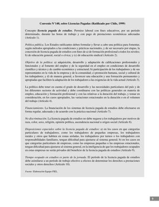 9
Convenio N°140, sobre Licencias Pagadas (Ratificado por Chile, 1999)
Concepto licencia pagada de estudios. Permiso laboral con fines educativos, por un período
determinado, durante las horas de trabajo y con pago de prestaciones económicas adecuadas
(Artículo 1).
Política pública. Los Estados ratificantes deben formular y llevar a cabo una política para fomentar,
según métodos apropiados a las condiciones y prácticas nacionales, y de ser necesario por etapas, la
concesión de licencia pagada de estudios con fines de a) de formación profesional a todos los niveles;
b) de educación general, social o cívica; y (c) de educación sindical (Artículo 2).
Objetivo de la política: a) adquisición, desarrollo y adaptación de calificaciones profesionales y
funcionales y al fomento del empleo y de la seguridad en el empleo en condiciones de desarrollo
científico y técnico y de cambio económico y estructural; b) participación de los trabajadores y de sus
representantes en la vida de la empresa y de la comunidad; c) promoción humana, social y cultural de
los trabajadores; y d) de manera general, a favorecer una educación y una formación permanentes y
apropiadas que faciliten la adaptación de los trabajadores a las exigencias de la vida actual (Artículo 3).
La política debe tener en cuenta el grado de desarrollo y las necesidades particulares del país y de
los diferentes sectores de actividad y debe coordinarse con las políticas generales en materia de
empleo, educación y formación profesional y con las relativas a la duración del trabajo, y tomar en
consideración, en los casos apropiados, las variaciones estacionales en la duración o en el volumen
del trabajo (Artículo 4).
Financiamiento. La financiación de los sistemas de licencia pagada de estudios debe efectuarse en
forma regular, adecuada y de acuerdo con la práctica nacional (Artículo 7).
No discriminación. La licencia pagada de estudios no debe negarse a los trabajadores por motivos de
raza, color, sexo, religión, opinión política, ascendencia nacional u origen social (Artículo 8).
Disposiciones especiales sobre la licencia pagada de estudios: a) en los casos en que categorías
particulares de trabajadores, como los trabajadores de pequeñas empresas, los trabajadores
rurales y otros que habiten en zonas aisladas, los trabajadores por turnos o los trabajadores con
responsabilidades familiares, tengan dificultad para ajustarse al sistema general; b) en los casos en
que categorías particulares de empresas, como las empresas pequeñas o las empresas estacionales,
tengan dificultad para ajustarse al sistema general, en la inteligencia de que los trabajadores ocupados
en estas empresas no serán privados del beneficio de la licencia pagada de estudios (Artículo 9).
Tiempo ocupado en estudios es parte de la jornada. El período de la licencia pagada de estudios
debe asimilarse a un período de trabajo efectivo a efectos de determinar los derechos a prestaciones
sociales y otros derechos (Artículo 10).
Fuente: Elaboración Equipo FIEL.
 