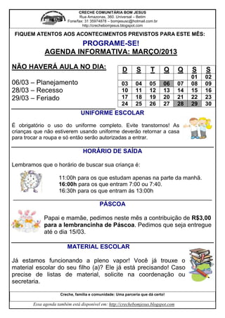 CRECHE COMUNITÁRIA BOM JESUS
                                Rua Amazonas, 360. Universal – Betim
                         Fone/fax: 31 35974878 – bomjesusc@hotmail.com.br
                                 http://crechebomjesus.blogspot.com

 FIQUEM ATENTOS AOS ACONTECIMENTOS PREVISTOS PARA ESTE MÊS:
                      PROGRAME-SE!
             AGENDA INFORMATIVA: MARÇO/2013

NÃO HAVERÁ AULA NO DIA:                                D      S       T      Q      Q    S    S
                                                                                         01   02
06/03 – Planejamento                                  03      04     05      06     07   08   09
28/03 – Recesso                                       10      11     12      13     14   15   16
29/03 – Feriado                                       17      18     19      20     21   22   23
                                                      24      25     26      27     28   29   30
                                UNIFORME ESCOLAR

É obrigatório o uso do uniforme completo. Evite transtornos! As
crianças que não estiverem usando uniforme deverão retornar a casa
para trocar a roupa e só então serão autorizadas a entrar.

                                  HORÁRIO DE SAÍDA

Lembramos que o horário de buscar sua criança é:

              11:00h para os que estudam apenas na parte da manhã.
              16:00h para os que entram 7:00 ou 7:40.
              16:30h para os que entram ás 13:00h
_______________________________________________________________
                                           PÁSCOA

             Papai e mamãe, pedimos neste mês a contribuição de R$3,00
             para a lembrancinha de Páscoa. Pedimos que seja entregue
             até o dia 15/03.

                         MATERIAL ESCOLAR

Já estamos funcionando a pleno vapor! Você já trouxe o
material escolar do seu filho (a)? Ele já está precisando! Caso
precise de listas de material, solicite na coordenação ou
secretaria.

                      Creche, família e comunidade: Uma parceria que dá certo!

        Essa agenda também está disponível em: http://crechebomjesus.blogspot.com
 