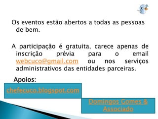 Os eventos estão abertos a todas as pessoas
  de bem.

 A participação é gratuita, carece apenas de
  inscrição    prévia     para    o      email
  webcuco@gmail.com       ou   nos    serviços
  administrativos das entidades parceiras.
  Apoios:
chefecuco.blogspot.com
                          Domingos Gomes &
                             Associado
 