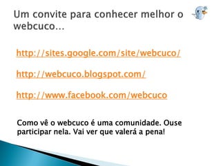 http://sites.google.com/site/webcuco/

http://webcuco.blogspot.com/

http://www.facebook.com/webcuco


Como vê o webcuco é uma comunidade. Ouse
participar nela. Vai ver que valerá a pena!
 