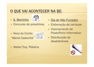 O QUE VAI ACONTECER NA BE:
S. MartinhoS. MartinhoS. MartinhoS. Martinho
Concurso de provérbios
Hora do Conto:
Dia do Não FumadorDia do Não FumadorDia do Não FumadorDia do Não Fumador
Elaboração de cartazes
Visionamento de
PowerPoint informativoHora do Conto:
“Maria Castanha”
Atelier Exp. Plástica
PowerPoint informativo
Distribuição de
desdobráveis
 