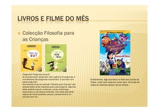 LIVROS E FILME DO MÊS
Colecção Filosofia para
as Crianças
Perguntas? Perguntas porquê?
As crianças fazem perguntas, todo o género de perguntas, e
normalmente são perguntas importantes. O que fazer com
essas perguntas
Nos diversos livros da colecção "Filosofia para Crianças" são
apresentadas várias respostas para cada pergunta. Algumas
delas poderão parecer evidentes, outras misteriosas,
espantosas ou até desconcertantes, mas todas elas serão
objecto de novas questões, porque o pensamento é um
caminho sem fim.
Subitamente, algo acontece no País dos Contos de
Fadas, onde tudo costuma correr bem. Os finais de
todas as histórias deixam de ser felizes...
 