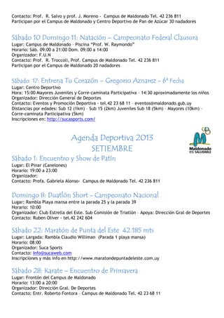 Contacto: Prof. R. Salvo y prof. J. Moreno - Campus de Maldonado Tel. 42 236 811
Participan por el Campus de Maldonado y Centro Deportivo de Pan de Azúcar 30 nadadores
Sábado 10 Domingo 11Sábado 10 Domingo 11Sábado 10 Domingo 11Sábado 10 Domingo 11:::: NataciónNataciónNataciónNatación –––– Campeonato Federal ClausuraCampeonato Federal ClausuraCampeonato Federal ClausuraCampeonato Federal Clausura
Lugar: Campus de Maldonado – Piscina “Prof. W. Raymondo”
Horario: Sáb. 09:00 a 21:00 Dom. 09:00 a 14:00
Organizador: F.U.N
Contacto: Prof. R. Troccoli, Prof. Campus de Maldonado Tel. 42 236 811
Participan por el Campus de Maldonado 20 nadadores
SábadoSábadoSábadoSábado 17171717:::: Entrena Tu CorazónEntrena Tu CorazónEntrena Tu CorazónEntrena Tu Corazón –––– Gregorio AznarezGregorio AznarezGregorio AznarezGregorio Aznarez ---- 6ª6ª6ª6ª FechaFechaFechaFecha
Lugar: Centro Deportivo
Hora: 15:00 Mayores Juveniles y Corre-caminata Participativa – 14:30 aproximadamente los niños
Organizador: Dirección General de Deportes
Contacto: Eventos y Promoción Deportiva - tel.42 23 68 11 – eventos@maldonado.gub.uy
Distancias por edades: Sub 12 (1km) – Sub 15 (2km) Juveniles Sub 18 (5km) – Mayores (10km) –
Corre-caminata Participativa (5km)
Inscripciones en: http://sucasports.com/
Agenda DeportivaAgenda DeportivaAgenda DeportivaAgenda Deportiva 2013201320132013
SETIEMBRESETIEMBRESETIEMBRESETIEMBRE
Sábado 1: Encuentro y Show de PatínSábado 1: Encuentro y Show de PatínSábado 1: Encuentro y Show de PatínSábado 1: Encuentro y Show de Patín
Lugar: El Pinar (Canelones)
Horario: 19:00 a 23:00
Organizador:
Contacto: Profa. Gabriela Alonso- Campus de Maldonado Tel. 42 236 811
DomingoDomingoDomingoDomingo 8888:::: Duatlón ShortDuatlón ShortDuatlón ShortDuatlón Short ---- Campeonato NacionalCampeonato NacionalCampeonato NacionalCampeonato Nacional
Lugar: Rambla Playa mansa entre la parada 25 y la parada 39
Horario: 10:00
Organizador: Club Estrella del Este. Sub Comisión de Triatlón – Apoya: Dirección Gral de Deportes
Contacto: Ruben Oliver - tel.42 242 604
SábadoSábadoSábadoSábado 22222222:::: Maratón de Punta del EsteMaratón de Punta del EsteMaratón de Punta del EsteMaratón de Punta del Este 42424242.185 mts.185 mts.185 mts.185 mts
Lugar: Largada: Rambla Claudio Williman (Parada 1 playa mansa)
Horario: 08:00
Organizador: Suca Sports
Contacto: Info@sucaweb.com
Inscripciones y más info en http://www.maratondepuntadeleste.com.uy
Sábado 28Sábado 28Sábado 28Sábado 28:::: KarateKarateKarateKarate –––– Encuentro de PrimaveraEncuentro de PrimaveraEncuentro de PrimaveraEncuentro de Primavera
Lugar: Frontón del Campus de Maldonado
Horario: 13:00 a 20:00
Organizador: Dirección Gral. De Deportes
Contacto: Entr. Roberto Fontora – Campus de Maldonado Tel. 42 23 68 11
 