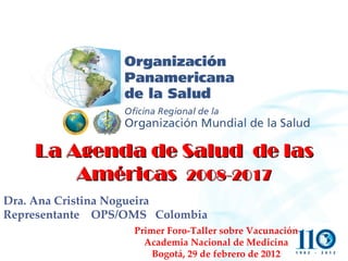 La Agenda de Salud  de las Américas  2008-2017 Dra. Ana Cristina Nogueira Representante  OPS/OMS  Colombia Primer Foro-Taller sobre Vacunación Academia Nacional de Medicina Bogotá, 29 de febrero de 2012 