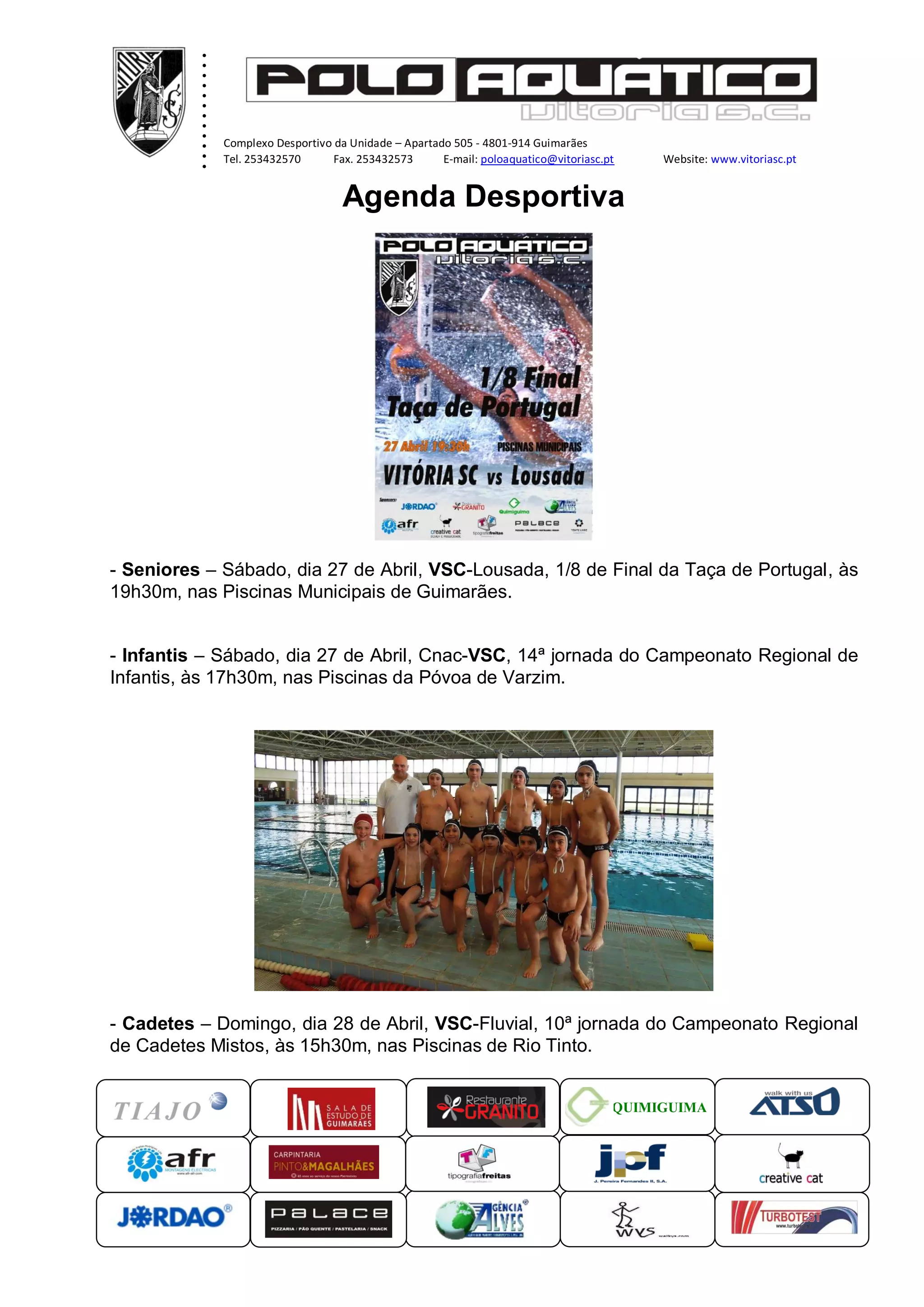 ............ ...xxxxx
Complexo Desportivo da Unidade – Apartado 505 - 4801-914 Guimarães
Tel. 253432570 Fax. 253432573 E-mail: poloaquatico@vitoriasc.pt Website: www.vitoriasc.pt
QUIMIGUIMA
Agenda Desportiva
- Seniores – Sábado, dia 27 de Abril, VSC-Lousada, 1/8 de Final da Taça de Portugal, às
19h30m, nas Piscinas Municipais de Guimarães.
- Infantis – Sábado, dia 27 de Abril, Cnac-VSC, 14ª jornada do Campeonato Regional de
Infantis, às 17h30m, nas Piscinas da Póvoa de Varzim.
- Cadetes – Domingo, dia 28 de Abril, VSC-Fluvial, 10ª jornada do Campeonato Regional
de Cadetes Mistos, às 15h30m, nas Piscinas de Rio Tinto.
