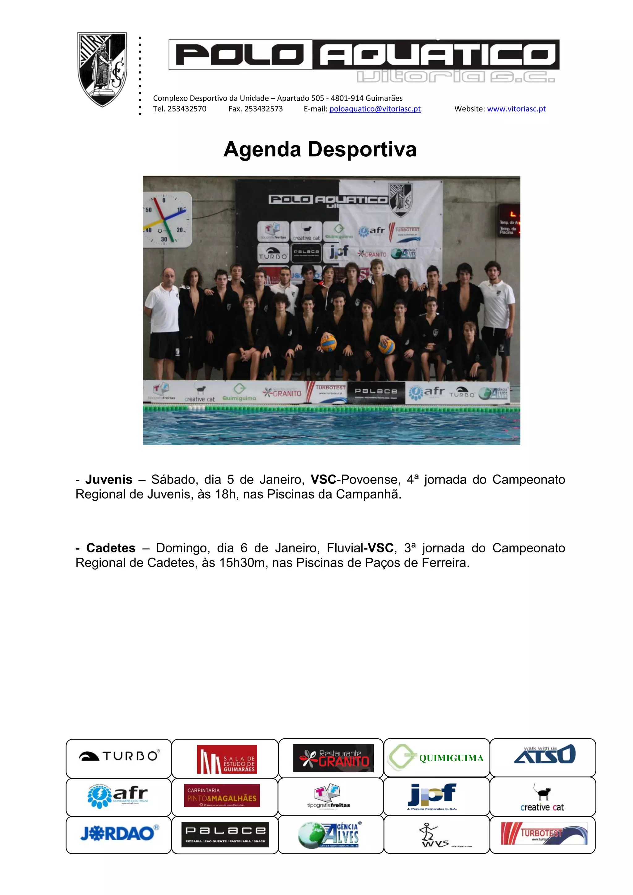 .
.
.
.
.
.
.
.
.
.
.
.
Complexo Desportivo da Unidade – Apartado 505 - 4801-914 Guimarães
Tel. 253432570 Fax. 253432573 E-mail: poloaquatico@vitoriasc.pt Website: www.vitoriasc.pt
.
.
.
x
x
x Agenda Desportiva
x
x
- Juvenis – Sábado, dia 5 de Janeiro, VSC-Povoense, 4ª jornada do Campeonato
Regional de Juvenis, às 18h, nas Piscinas da Campanhã.
- Cadetes – Domingo, dia 6 de Janeiro, Fluvial-VSC, 3ª jornada do Campeonato
Regional de Cadetes, às 15h30m, nas Piscinas de Paços de Ferreira.
QUIMIGUIMA