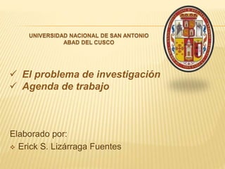 Elaborado por:
 Erick S. Lizárraga Fuentes
 El problema de investigación
 Agenda de trabajo
UNIVERSIDAD NACIONAL DE SAN ANTONIO
ABAD DEL CUSCO
 