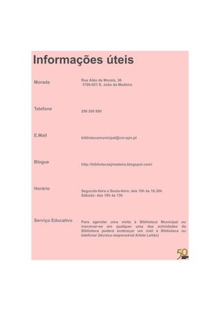 Informações úteis
                    Rua Alão de Morais, 36
Morada              3700 021
                    3700-021 S. João da Madeira




Telefone
                    256 200 890




E.Mail              bibliotecamunicipal@cm-sjm.pt




Blogue              http://bibliotecasjmadeira.blogspot.com/




Horário             Segunda-feira Sexta-feira:
                    Segunda feira a Sexta feira: das 10h às 18 30h
                                                            18,30h
                    Sábado: das 10h às 13h




Serviço Educativo   Para agendar uma visita à Biblioteca Municipal ou
                    i
                    inscrever-se em qualquer uma d
                                            l             das actividades d
                                                                  ti id d da
                    Biblioteca poderá endereçar um mail à Biblioteca ou
                    telefonar (técnica responsável Arlete Leitão)
 