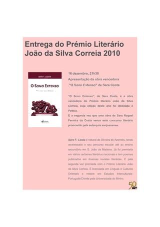 Entrega do Prémio Literário
João da Silva Correia 2010

           16 dezembro, 21h30
           Apresentação da obra vencedora
            "O Sono Extenso" de Sara Costa


           “O Sono Extenso”, de Sara Costa, é a obra
           vencedora do Prémio literário João da Silva
           Correia, cuja edição deste ano foi dedicada à
           Poesia.
           É a segunda vez que uma obra de Sara Raquel
           Ferreira da Costa vence este concurso literário
           promovido pela autarquia sanjoanense.




           Sara F C t é natural d Oli i d A
           S    F. Costa  t l de Oliveira de Azeméis, t d
                                                 éi tendo
           atravessado o seu percurso escolar até ao ensino
           secundário em S. João da Madeira. Já foi premiada
           em vários certames literários nacionais e tem poemas
           publicados em diversas revistas literárias. É pela
           segunda vez premiada com o Prémio Literário João
           da Silva Correia. É licenciada em Línguas e Culturas
           Orientais   e   mestre   em   Estudos   Interculturais:
           Português/Chinês pela Universidade do Minho.
 