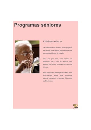 Programas séniores


           A biblioteca vai ao lar


           “A Biblioteca vai ao Lar” é um projecto
           de leitura para idosos que decorre nos
           centros de idosos da cidade.


           Uma vez por mês, uma técnica da
           biblioteca vai a um lar realizar uma
           sessão de leitura e conversar com os
           idosos.


           Para efectuar a marcação ou obter mais
           informações      sobre   esta   actividade
           deverá contactar o Serviço Educativo
           da Biblioteca.
 