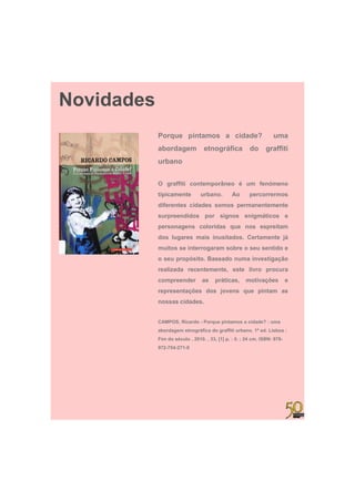 Novidades
            Porque pintamos a cidade?
               q   p                                               uma
            abordagem             etnográfica           do     graffiti
            urbano


            O graffiti contemporâneo é um fenómeno
            tipicamente         urbano.
                                urbano         Ao       percorrermos
            diferentes cidades somos permanentemente
            surpreendidos por signos enigmáticos e
            personagens coloridas que nos espreitam
            dos lugares mais inusitados. Certamente já
            muitos se interrogaram sobre o seu sentido e
                             g
            o seu propósito. Baseado numa investigação
            realizada recentemente, este livro procura
            compreender          as    práticas,      motivações           e
            representações dos jovens que pintam as
            nossas cidades.


            CAMPOS, Ricardo - Porque pintamos a cidade? : uma
            abordagem etnográfica do graffiti urbano. 1ª ed. Lisboa :
            Fim do século , 2010. , 33, [1] p. : il. ; 24 cm. ISBN: 978-
            972-754-271-0
 