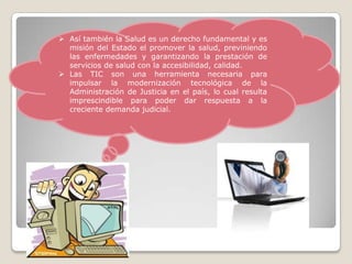  Así también la Salud es un derecho fundamental y es
  misión del Estado el promover la salud, previniendo
  las enfermedades y garantizando la prestación de
  servicios de salud con la accesibilidad, calidad.
 Las TIC son una herramienta necesaria para
  impulsar la modernización tecnológica de la
  Administración de Justicia en el país, lo cual resulta
  imprescindible para poder dar respuesta a la
  creciente demanda judicial.
 