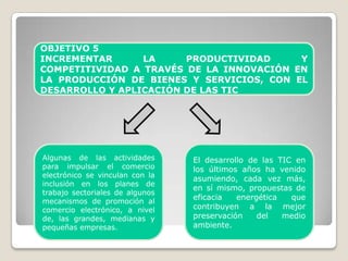 OBJETIVO 5
INCREMENTAR      LA     PRODUCTIVIDAD     Y
COMPETITIVIDAD A TRAVÉS DE LA INNOVACIÓN EN
LA PRODUCCIÓN DE BIENES Y SERVICIOS, CON EL
DESARROLLO Y APLICACIÓN DE LAS TIC




Algunas de las actividades       El desarrollo de las TIC en
para impulsar el comercio        los últimos años ha venido
electrónico se vinculan con la
                                 asumiendo, cada vez más,
inclusión en los planes de
                                 en sí mismo, propuestas de
trabajo sectoriales de algunos
                                 eficacia   energética   que
mecanismos de promoción al
comercio electrónico, a nivel    contribuyen a la mejor
de, las grandes, medianas y      preservación    del   medio
pequeñas empresas.               ambiente.
 