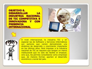 A nivel internacional, la industria TIC y en
especial las de Software y Servicios Informáticos
son sectores que vienen demostrando una
dinámica de desarrollo y crecimiento importante
en los últimos años. Para impulsar a la industria
nacional de TIC se requiere que tengan un marco
institucional que no solo les facilite el empezar,
sino que, les permita consolidarse como empresas
que, de manera formal, aporten al desarrollo
económico y social del país.
 