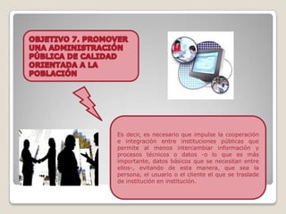 Es decir, es necesario que impulse la cooperación
e integración entre instituciones públicas que
permite al menos intercambiar información y
procesos técnicos o datos -o lo que es más
importante, datos básicos que se necesitan entre
ellos-, evitando de esta manera, que sea la
persona, el usuario o el cliente el que se traslade
de institución en institución.
 