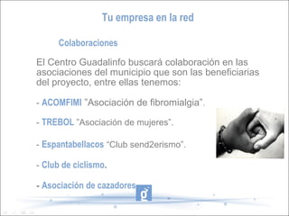 Tu empresa en la red

     Colaboraciones

El Centro Guadalinfo buscará colaboración en las
asociaciones del municipio que son las beneficiarias
del proyecto, entre ellas tenemos:

- ACOMFIMI ”Asociación de fibromialgia”.

- TREBOL ”Asociación de mujeres”.

- Espantabellacos “Club send2erismo”.

- Club de ciclismo.

- Asociación de cazadores...
 