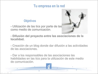 Tu empresa en la red


          Objetivos
- Utilización de las tics por parte de las asociaciones
como medio de comunicación.

- Difusión del proyecto entre las asociaciones de la
localidad.

- Creación de un blog donde dar difusión a las actividades
de las asociaciones.

- Dar a los responsables de las asociaciones las
habilidades en las tics para la utilización de este medio
de comunicación.
 
