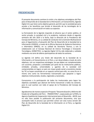 PRESENTACIÓN

  El presente documento contiene la visión y los objetivos estratégicos del Plan
  para el Desarrollo de la Sociedad de la Información y el Conocimiento, Agenda
  Digital 2.0, que tiene como objetivo general, permitir que la sociedad peruana
  acceda a los beneficios que brinda el desarrollo de las tecnologías de la
  información y comunicación en todos sus aspectos.

  La formulación de la Agenda responde al esfuerzo que el sector público, el
  sector privado, la sociedad civil y la academia, realizaron desde el segundo
  semestre del año 2010 a la fecha, bajo la dirección de la Presidencia del
  Consejo de Ministros, en su calidad de conductor de la Comisión Multisectorial
  para el Seguimiento y Evaluación del Plan de Desarrollo de la Sociedad de la
  Información (CODESI), a través de la Oficina Nacional de Gobierno Electrónico
  e Informática (ONGEI), en su calidad de Secretaría Técnica, y con la
  colaboración con el Consejo Nacional de Ciencia Tecnología e Innovación
  Tecnológica, (CONCYTEC). La Agenda Digital 2.0 ha sido elaborada y validada
  mediante una serie de talleres participativos de todos los sectores.

  La Agenda 2.0 define una Visión del desarrollo de la Sociedad de la
  Información y el Conocimiento en el Perú, a ser desarrollada a través de ocho
  objetivos, con sus respectivas estrategias, las que deben ser complementadas
  con acciones, proyectos y actividades por parte de las instituciones públicas,
  entidades privadas, universidades y agentes de la sociedad civil
  comprometidas en lograr un país con mayor grado social y económico donde
  las TIC se hayan convertido en un aspecto central para ello, no como fin en sí
  mismo sino como las herramientas transversales que apoyarán a lograr
  objetivos institucionales, locales, regionales y nacionales.

  Convocamos a la participación de todos los involucrados para lograr los
  objetivos acordados que abarcan de forma transversal a todos los sectores,
  para lo cual cuentan con todo el apoyo de la Presidencia del Consejo de
  Ministros.

  Agradecemos de manera especial al Proyecto "Descentralización y Reforma del
  Estado de la República del Perú - PRODER PERU", coejecutado por la PCM y la
  Agencia Española de Cooperación Internacional para el Desarrollo - AECID, que
  no sólo hace posible la publicación del presente documento, sino que
  acompañó todo el proceso que permitió contar con esta nueva versión del
  Plan de Desarrollo de la Sociedad de la Información en el Perú, La Agenda
  Digital 2.0.



                                                                              7
 