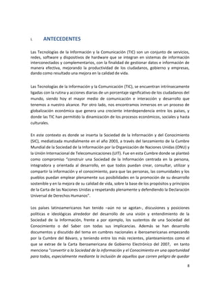 I.     ANTECEDENTES

Las Tecnologías de la Información y la Comunicación (TIC) son un conjunto de servicios,
redes, software y dispositivos de hardware que se integran en sistemas de información
interconectados y complementarios, con la finalidad de gestionar datos e información de
manera efectiva, mejorando la productividad de los ciudadanos, gobierno y empresas,
dando como resultado una mejora en la calidad de vida.


Las Tecnologías de la Información y la Comunicación (TIC), se encuentran intrínsecamente
ligadas con la rutina y acciones diarias de un porcentaje significativo de los ciudadanos del
mundo, siendo hoy el mayor medio de comunicación e interacción y desarrollo que
tenemos a nuestro alcance. Por otro lado, nos encontramos inmersos en un proceso de
globalización económica que genera una creciente interdependencia entre los países, y
donde las TIC han permitido la dinamización de los procesos económicos, sociales y hasta
culturales.

En este contexto es donde se inserta la Sociedad de la Información y del Conocimiento
(SIC), mediatizada mundialmente en el año 2003, a través del lanzamiento de la Cumbre
Mundial de la Sociedad de la Información por la Organización de Naciones Unidas (ONU) y
la Unión Internacional de Telecomunicaciones (UIT). Fue en esta Cumbre donde se planteó
como compromiso “construir una Sociedad de la Información centrada en la persona,
integradora y orientada al desarrollo, en que todos puedan crear, consultar, utilizar y
compartir la información y el conocimiento, para que las personas, las comunidades y los
pueblos puedan emplear plenamente sus posibilidades en la promoción de su desarrollo
sostenible y en la mejora de su calidad de vida, sobre la base de los propósitos y principios
de la Carta de las Naciones Unidas y respetando plenamente y defendiendo la Declaración
Universal de Derechos Humanos”.

Los países latinoamericanos han tenido –aún no se agotan-, discusiones y posiciones
políticas e ideológicas alrededor del desarrollo de una visión y entendimiento de la
Sociedad de la Información, frente a por ejemplo, los sustentos de una Sociedad del
Conocimiento o del Saber con todas sus implicancias. Además se han desarrollo
documentos y discutido del tema en cumbres nacionales e iberoamericanas empezando
por la Cumbre del Bávaro, y teniendo entre los más recientes, planteamientos como el
que se extrae de la Carta Iberoamericana de Gobierno Electrónico del 2007, en tanto
menciona “convertir a la Sociedad de la información y el Conocimiento en una oportunidad
para todos, especialmente mediante la inclusión de aquellos que corren peligro de quedar

                                                                                           8
 