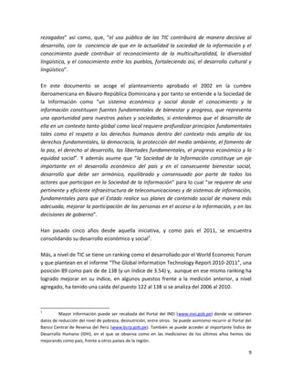 rezagados” así como, que, “el uso público de las TIC contribuirá de manera decisiva al
desarrollo, con la conciencia de que en la actualidad la sociedad de la información y el
conocimiento puede contribuir al reconocimiento de la multiculturalidad, la diversidad
lingüística, y el conocimiento entre los pueblos, fortaleciendo así, el desarrollo cultural y
lingüístico”.

En este documento se acoge el planteamiento aprobado el 2002 en la cumbre
iberoamericana en Bávaro-República Dominicana y por tanto se entiende a la Sociedad de
la Información como “un sistema económico y social donde el conocimiento y la
información constituyen fuentes fundamentales de bienestar y progreso, que representa
una oportunidad para nuestros países y sociedades, si entendemos que el desarrollo de
ella en un contexto tanto global como local requiere profundizar principios fundamentales
tales como el respeto a los derechos humanos dentro del contexto más amplio de los
derechos fundamentales, la democracia, la protección del medio ambiente, el fomento de
la paz, el derecho al desarrollo, las libertades fundamentales, el progreso económico y la
equidad social”. Y además asume que “la Sociedad de la Información constituye un eje
importante en el desarrollo económico del país y en el consecuente bienestar social,
desarrollo que debe ser armónico, equilibrado y consensuado por parte de todos los
actores que participan en la Sociedad de la Información” para lo cual “se requiere de una
pertinente y eficiente infraestructura de telecomunicaciones y de sistemas de información,
fundamentales para que el Estado realice sus planes de contenido social de manera más
adecuada, mejorar la participación de las personas en el acceso a la información, y en las
decisiones de gobierno”.

Han pasado cinco años desde aquella iniciativa, y como país el 2011, se encuentra
consolidando su desarrollo económico y social1.

Más, a nivel de TIC se tiene un ranking como el desarrollado por el World Economic Forum
y que plantean en el informe “The Global Information Technology Report 2010-2011”, una
posición 89 como país de de 138 (y un índice de 3.54) y, aunque en ese mismo ranking ha
logrado mejorar en su índice, en algunos puestos frente a la medición anterior, a nivel
agregado, ha tenido una caída del puesto 122 al 138 si se analiza del 2006 al 2010.



1
         Mayor información puede ser recabada del Portal del INEI (www.inei.gob.pe) donde se obtienen
datos de reducción del nivel de pobreza, desnutrición, entre otros. Se puede asimismo recurrir al Portal del
Banco Central de Reserva del Perú (www.bcrp.gob.pe). También se puede acceder al importante Índice de
Desarrollo Humano (IDH), en el que se observa como en las mediciones de los últimos años hemos ido
mejorando como país, frente a otros países de la región.

                                                                                                          9
 