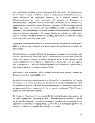 Ya a nivel de desarrollos que sustentan la Sociedad de la Información y del Conocimiento,
es de resaltar el avance en el Perú en cuanto a infraestructura de telecomunicaciones.
Según información del Organismo Supervisor de la Inversión Privada en
Telecomunicaciones, así como, información del Ministerio de Transportes y
Comunicaciones, la telefonía móvil es la de mayor crecimiento en los últimos años,
pasando de cerca de siete (7) millones de líneas el 2006 a cerca de 26 millones de líneas el
2010 (lo cual implica un crecimiento de más del 280%), teniendo cerca del 90% de esos
abonados la modalidad prepago. Ello además ha venido acompañado de un aumento en la
cobertura, habiendo alcanzado a 928 nuevos distritos que cuentan con señal móvil,
estando entonces, cubiertos al menos 1480 distritos y, por tanto, más del 80% del país con
cobertura total o parcial en su señal móvil.

La inversión en telecomunicaciones se ha más que duplicado para fines del 2008 –frente al
2005- y se estima que a fines del 2010 ya se habría triplicado frente al mismo año de
comparación.

También se tienen avances en telefonía fija (aunque aún cuenta con menor cobertura que
la móvil y el crecimiento entre 2006 y 2010, se ha encontrado cercano al 25% entre esos
años), y de acceso a Internet –e internet de banda ancha- y, por ejemplo, se han
incrementado el número de hogares que disponen de computadoras, es así, que, según el
INEI se estima que el 22,7% de los hogares disponen de por lo menos una computadora, y
que el acceso a internet en hogares estaría en 12,9%.

El Fondo FITEL está invirtiendo US$ 100 millones en proyectos de internet y servicios de
banda ancha rural en los años 2010 y 2011.

Otro índice, que en cuanto a la Sociedad de la Información y el Conocimiento (SIC), puede
ser relevante es el “Índice de la Economía del Conocimiento”, Knowledge Economy Index
(KEI) del Banco Mundial. Este índice tiene componentes de TIC, innovación, educación y
de régimen económico, y muestra que el Perú se encuentra en el puesto 77 de 145 países,
debajo del promedio latinoamericano.

En el sector de Educación, se vienen impulsando diversas iniciativas de acceso y uso de las
TIC como los programas “Una Laptop por Niño”, “Internet portátil en Educación”, “Centros
de Recursos Tecnológicos”, entre otros, los cuales se constituyen en avances que vienen
aportando al desarrollo en colegios públicos. EL Proyecto OLPC “Una Laptop por Niño” ha
invertido S/. 693,165,473 entre los años 2007 y 2011 inclusive.



                                                                                         10
 