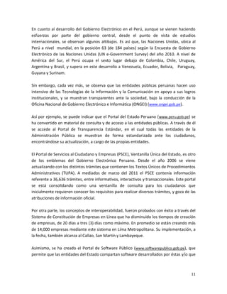 En cuanto al desarrollo del Gobierno Electrónico en el Perú, aunque se vienen haciendo
esfuerzos por parte del gobierno central, desde el punto de vista de estudios
internacionales, se observan algunos altibajos. Es así que, las Naciones Unidas, ubica al
Perú a nivel mundial, en la posición 63 (de 184 países) según la Encuesta de Gobierno
Electrónico de las Naciones Unidas (UN e-Government Survey) del año 2010. A nivel de
América del Sur, el Perú ocupa el sexto lugar debajo de Colombia, Chile, Uruguay,
Argentina y Brasil, y supera en este desarrollo a Venezuela, Ecuador, Bolivia, Paraguay,
Guyana y Surinam.

Sin embargo, cada vez más, se observa que las entidades públicas peruanas hacen uso
intensivo de las Tecnologías de la Información y la Comunicación en apoyo a sus logros
institucionales, y se muestran transparentes ante la sociedad, bajo la conducción de la
Oficina Nacional de Gobierno Electrónico e Informática (ONGEI) (www.ongei.gob.pe).

Así por ejemplo, se puede indicar que el Portal del Estado Peruano ( www.peru.gob.pe) se
ha convertido en material de consulta y de acceso a las entidades públicas. A través de él
se accede al Portal de Transparencia Estándar, en el cual todas las entidades de la
Administración Pública se muestran de forma estandarizada ante los ciudadanos,
encontrándose su actualización, a cargo de las propias entidades.

El Portal de Servicios al Ciudadano y Empresas (PSCE), Ventanilla Única del Estado, es otro
de los emblemas del Gobierno Electrónico Peruano. Desde el año 2006 se viene
actualizando con los distintos trámites que contienen los Textos Únicos de Procedimientos
Administrativos (TUPA). A mediados de marzo del 2011 el PSCE contenía información
referente a 36,636 trámites, entre informativos, interactivos y transaccionales. Este portal
se está consolidando como una ventanilla de consulta para los ciudadanos que
inicialmente requieren conocer los requisitos para realizar diversos trámites, y goza de las
atribuciones de información oficial.

Por otra parte, los conceptos de interoperabilidad, fueron probados con éxito a través del
Sistema de Constitución de Empresas en Línea que ha disminuido los tiempos de creación
de empresas, de 20 días a tres (3) días como máximo. En promedio se están creando más
de 14,000 empresas mediante este sistema en Lima Metropolitana. Su implementación, a
la fecha, también alcanza al Callao, San Martín y Lambayeque.

Asimismo, se ha creado el Portal de Software Público (www.softwarepublico.gob.pe), que
permite que las entidades del Estado compartan software desarrollados por éstas y/o que



                                                                                         11
 