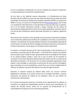 son de su propiedad, contribuyendo así a que las entidades que requieran compartirlos,
no realicen gastos para su desarrollo e implementación.

De otro lado, se han obtenido avances relacionados a la Infraestructura de Datos
Espaciales del Perú (IDEP), los cuales han sido materia de desarrollo por parte del Comité
Coordinador Permanente de Infraestructura de Datos Espaciales (CCIDEP), con apoyo de la
ONGEI. Es así que, se cuenta con el Geoportal Nacional (www.geoidep.gob.pe), que en base
a la coordinación interinstitucional, se han generado las bases de datos que lo soportan,
con el fin de brindar información asociada a mapas, haciendo uso del sistema de
posicionamiento global (georeferenciación), de los lugares geográficos nacionales; todo lo
cual será de gran utilidad para quienes desarrollan proyectos en la regiones y gobiernos
locales.

Del punto de vista normativo se han aprobado normas de apoyo al desarrollo tecnológico
en las instituciones públicas para beneficio de la ciudadanía, entre ellas se encuentran las
referidas a los Estándares de interoperabilidad, Estándares de Accesibilidad, Seguridad de
la información, formulación de Planes estratégicos de Gobierno Electrónico, Evaluación de
Portales Institucionales, y las de apoyo a la Transparencia de la Información.

En relación a la industria peruana de TIC, ésta ha demostrado un alto dinamismo en su
crecimiento, mostrando tasas de 20% anuales. El desarrollo de la industria del software
está vinculado en gran medida al mayor aprovechamiento de la tecnología de información
en los sectores público, privado y social, por lo que un primer eje de actuación lo
constituye el crear nichos específicos donde pueda esta industria orientar sus esfuerzos de
desarrollo de productos, a fin de contar con una oferta exportable especializada. Como
soporte a esta estrategia se recomienda la construcción de varios Centros Tecnológicos,
que se conviertan a su vez en la plataforma, a partir de la cual, se erija el conglomerado de
“fábricas” de software y servicios informáticos en las diversas regiones del país.

Asimismo, la industria nacional de software debe contar con recursos humanos
debidamente calificados en los últimos avances de la tecnología informática, y generar
mecanismos de garantía de calidad de sus productos, como los que ofrecen las
certificaciones internacionales.

En el campo estrictamente comercial, el fomento de las exportaciones de software se
encuentra en la agenda de competitividad nacional, lo mismo que la consolidación y el
impulso del mercado interno, dentro de un esquema de fortalecimiento de la
asociatividad entre empresas y de sus instituciones gremiales.


                                                                                          12
 