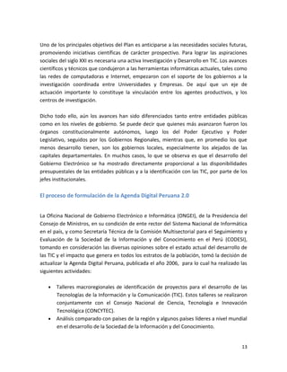 Uno de los principales objetivos del Plan es anticiparse a las necesidades sociales futuras,
promoviendo iniciativas científicas de carácter prospectivo. Para lograr las aspiraciones
sociales del siglo XXI es necesaria una activa Investigación y Desarrollo en TIC. Los avances
científicos y técnicos que condujeron a las herramientas informáticas actuales, tales como
las redes de computadoras e Internet, empezaron con el soporte de los gobiernos a la
investigación coordinada entre Universidades y Empresas. De aquí que un eje de
actuación importante lo constituye la vinculación entre los agentes productivos, y los
centros de investigación.

Dicho todo ello, aún los avances han sido diferenciados tanto entre entidades públicas
como en los niveles de gobierno. Se puede decir que quienes más avanzaron fueron los
órganos constitucionalmente autónomos, luego los del Poder Ejecutivo y Poder
Legislativo, seguidos por los Gobiernos Regionales, mientras que, en promedio los que
menos desarrollo tienen, son los gobiernos locales, especialmente los alejados de las
capitales departamentales. En muchos casos, lo que se observa es que el desarrollo del
Gobierno Electrónico se ha mostrado directamente proporcional a las disponibilidades
presupuestales de las entidades públicas y a la identificación con las TIC, por parte de los
jefes institucionales.

El proceso de formulación de la Agenda Digital Peruana 2.0


La Oficina Nacional de Gobierno Electrónico e Informática (ONGEI), de la Presidencia del
Consejo de Ministros, en su condición de ente rector del Sistema Nacional de Informática
en el país, y como Secretaría Técnica de la Comisión Multisectorial para el Seguimiento y
Evaluación de la Sociedad de la Información y del Conocimiento en el Perú (CODESI),
tomando en consideración las diversas opiniones sobre el estado actual del desarrollo de
las TIC y el impacto que genera en todos los estratos de la población, tomó la decisión de
actualizar la Agenda Digital Peruana, publicada el año 2006, para lo cual ha realizado las
siguientes actividades:

       Talleres macroregionales de identificación de proyectos para el desarrollo de las
       Tecnologías de la Información y la Comunicación (TIC). Estos talleres se realizaron
       conjuntamente con el Consejo Nacional de Ciencia, Tecnología e Innovación
       Tecnológica (CONCYTEC).
       Análisis comparado con países de la región y algunos países líderes a nivel mundial
       en el desarrollo de la Sociedad de la Información y del Conocimiento.


                                                                                          13
 